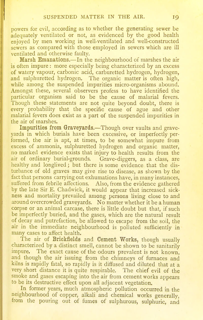 powers for evil, according as to whether the generating sewer be adequately ventilated or not, as evidenced by the good health enjoyed by men working in well-ventilated and well-constructed sewers as compared with those employed in sewers which are ill ventilated and otherwise faulty. Marsh Emanations.—In the neighbourhood of marshes the air is often impure : more especially being characterized by an excess of watery vapour, carbonic acid, carburetted hydrogen, hydrogen, and sulphuretted hydrogen. The organic matter is often high, while among the suspended impurities micro-organisms abound. Amongst these, several observers profess to have identified the particular organism said to be the cause of malarial fevers. Though these statements are not quite beyond doubt, there is every probability that the specific cause of ague and other malarial fevers does exist as a part of the suspended impurities in the air of marshes. Impurities from Graveyards.—Though over vaults and grave- yards in which burials have been excessive, or imperfectly per- formed, the air is apt, at times, to be somewhat impure from excess of ammonia, sulphuretted hydrogen and organic matter, no marked evidence exists that injury to health results from the air of ordinary burial-grounds. Grave-diggers, as a class, are healthy and longlived; but there is some evidence that the dis- turbance of old graves may give rise to disease, as shown by the fact that persons carrying out exhumations have, in many instances, suffered from febrile affections. Also, from the evidence gathered by the late Sir E. Chadwick, it would appear that increased sick- ness and mortality prevailed among persons living close to and around overcrowded graveyards. No matter whether it be a human corpse or an animal carcase, there is little doubt but that, if such be imperfectly buried, and the gases, which are the natural result of decay and putrefaction, be allowed to escape from the soil, the air in the immediate neighbourhood is polluted sufficiently in many cases to affect health. The air of Brickfields and Cement Works, though usually characterized by a distinct smell, cannot be shown to be sanitarily impure. The exact cause of the odours prevalent is not known, and though the air issuing from the chimneys of furnaces and kilns is rapidly fatal, so rapidly is it diffused and diluted that at a very short distance it is quite respirable. The chief evil of the smoke and gases escaping into the air from cement Avorks appears to be its destructive effect upon all adjacent vegetation. In former years, much atmospheric pollution occurred in the neighbourhood of copper, alkali and chemical works generally, from the pouring out of fumes of sulphurous, sulphuric, and