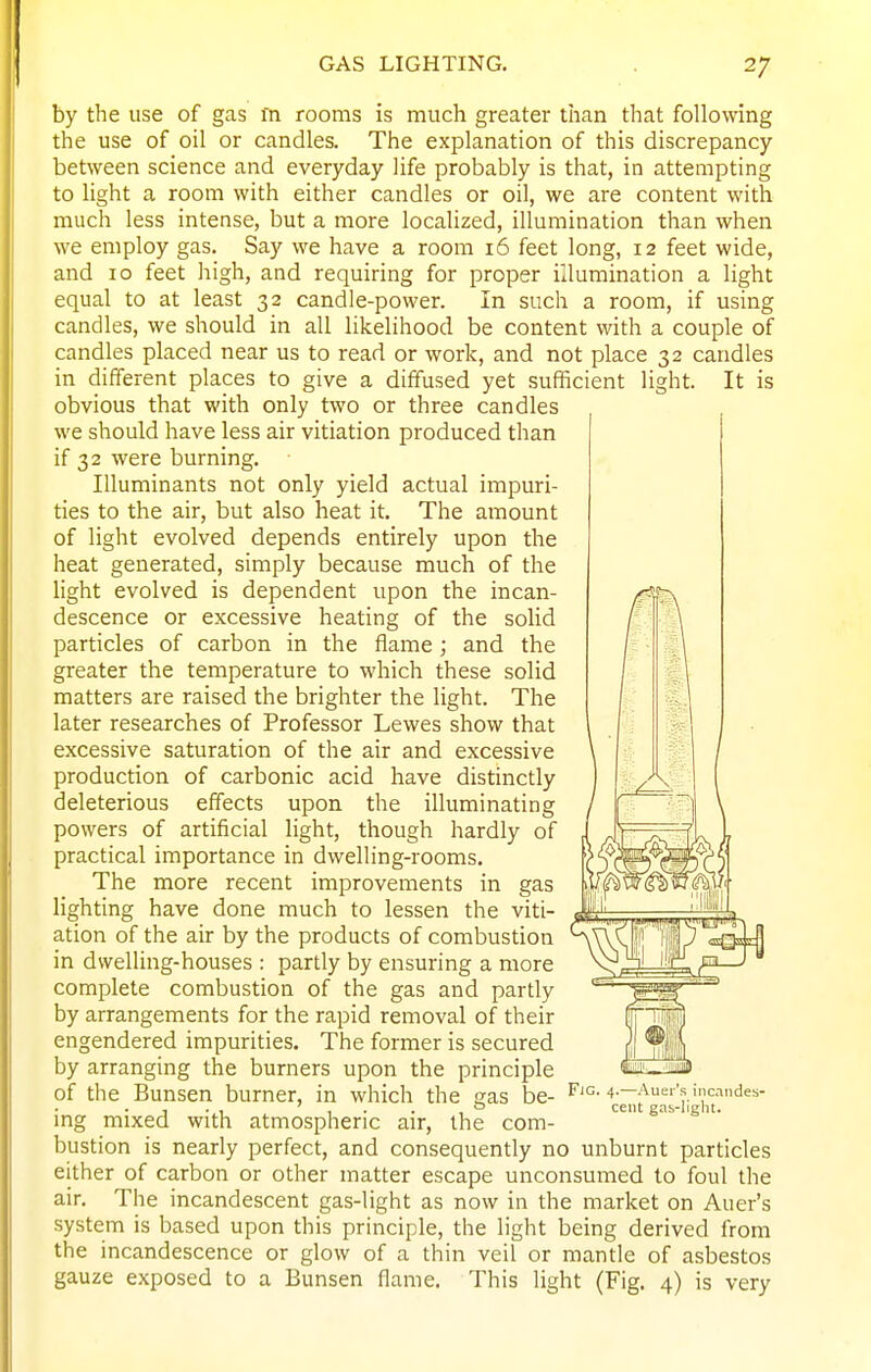 by the use of gas in rooms is much greater than that following the use of oil or candles. The explanation of this discrepancy between science and everyday life probably is that, in attempting to light a room with either candles or oil, we are content with much less intense, but a more localized, illumination than when we employ gas. Say we have a room 16 feet long, 12 feet wide, and 10 feet high, and requiring for proper illumination a light equal to at least 32 candle-power. In such a room, if using candles, we should in all likelihood be content with a couple of candles placed near us to read or work, and not place 32 candles in different places to give a diffused yet sufficient light. It is obvious that with only two or three candles we should have less air vitiation produced than if 32 were burning. Illuminants not only yield actual impuri- ties to the air, but also heat it. The amount of light evolved depends entirely upon the heat generated, simply because much of the light evolved is dependent upon the incan- descence or excessive heating of the solid particles of carbon in the flame; and the greater the temperature to which these solid matters are raised the brighter the light. The later researches of Professor Lewes show that excessive saturation of the air and excessive production of carbonic acid have distinctly deleterious effects upon the illuminating powers of artificial light, though hardly of practical importance in dwelling-rooms. The more recent improvements in gas lighting have done much to lessen the viti- ation of the air by the products of combustion in dwelling-houses : partly by ensuring a more complete combustion of the gas and partly by arrangements for the rapid removal of their engendered impurities. The former is secured by arranging the burners upon the principle of the Bunsen burner, in which the gas be- ing mixed with atmospheric air, the com- bustion is nearly perfect, and consequently no unburnt particles either of carbon or other matter escape unconsumed to foul the air. The incandescent gas-light as now in the market on Auer's system is based upon this principle, the light being derived from the incandescence or glow of a thin veil or mantle of asbestos gauze exposed to a Bunsen flame. This light (Fig. 4) is very Fig. 4.—Auer's incandes- cent gas-light.