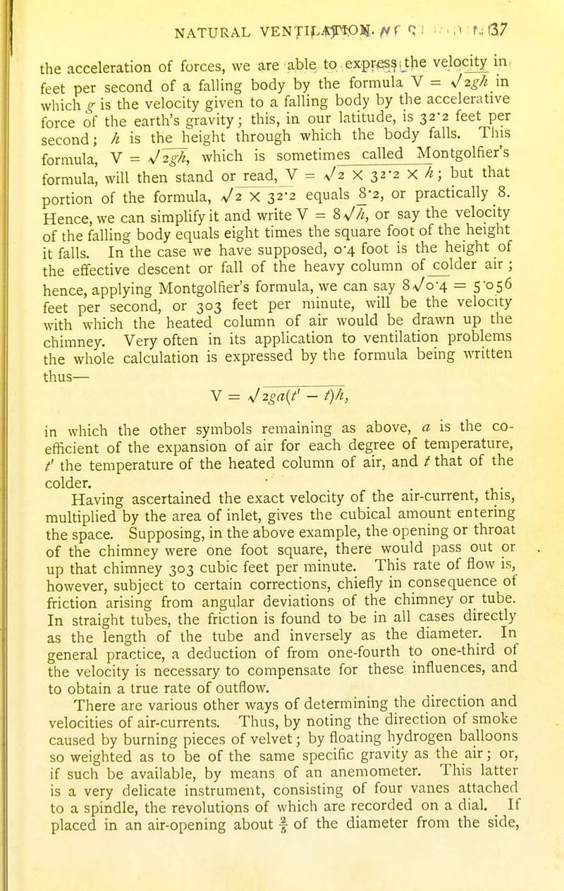 NATURAL /< r Q 1 •.'.,■» r.; 67 the acceleration of forces, we are able to ,expres^;_the velocity in feet per second of a falling body by the formula V = ^2gh in which g is the velocity given to a falling body by the accelerative force of the earth's gravity; this, in our latitude, is 32-2 feet per second; h is the height through which the body falls. This formula, V = V2P, which is sometimes called Montgolfier's formula', will then stand or read, V = ^2 x 32-2 X h; but that portion of the formula, V2 X 322 equals 8-2, or practically 8. Hence, we can simplify it and write V = Zs!h, or say the velocity of the falling body equals eight times the square foot of the height it falls. In the case we have supposed, 0-4 foot is the height of the effective descent or fall of the heavy column of colder air ; hence, applying Montgolfier's formula, we can say Zs!q-\ = 5-056 feet per second, or 303 feet per minute, will be the velocity with which the heated column of air would be drawn up the chimney. Very often in its application to ventilatiori problems the whole calculation is expressed by the formula being written thus— V = >j2oa{t' - t)h, in which the other symbols remaining as above, a is the co- efficient of the expansion of air for each degree of temperature, t' the temperature of the heated column of air, and t that of the colder. ' • i,- Having ascertained the exact velocity of the air-current, this, multiplied by the area of inlet, gives the cubical amount entering the space. Supposing, in the above example, the opening or throat of the chimney were one foot square, there would pass out or up that chimney 303 cubic feet per minute. This rate of flow is, however, subject to certain corrections, chiefly in consequence of friction arising from angular deviations of the chimney or tube. In straight tubes, the friction is found to be in all cases directly as the length of the tube and inversely as the diameter. In general practice, a deduction of from one-fourth to one-third of the velocity is necessary to compensate for these influences, and to obtain a true rate of outflow. There are various other ways of determining the direction and velocities of air-currents. Thus, by noting the direction of smoke caused by burning pieces of velvet; by floating hydrogen balloons so weighted as to be of the same specific gravity as the air; or, if such be available, by means of an anemometer. This latter is a very delicate instrument, consisting of four vanes attached to a spindle, the revolutions of which are recorded on a dial. _ If placed in an air-opening about f of the diameter from the side,