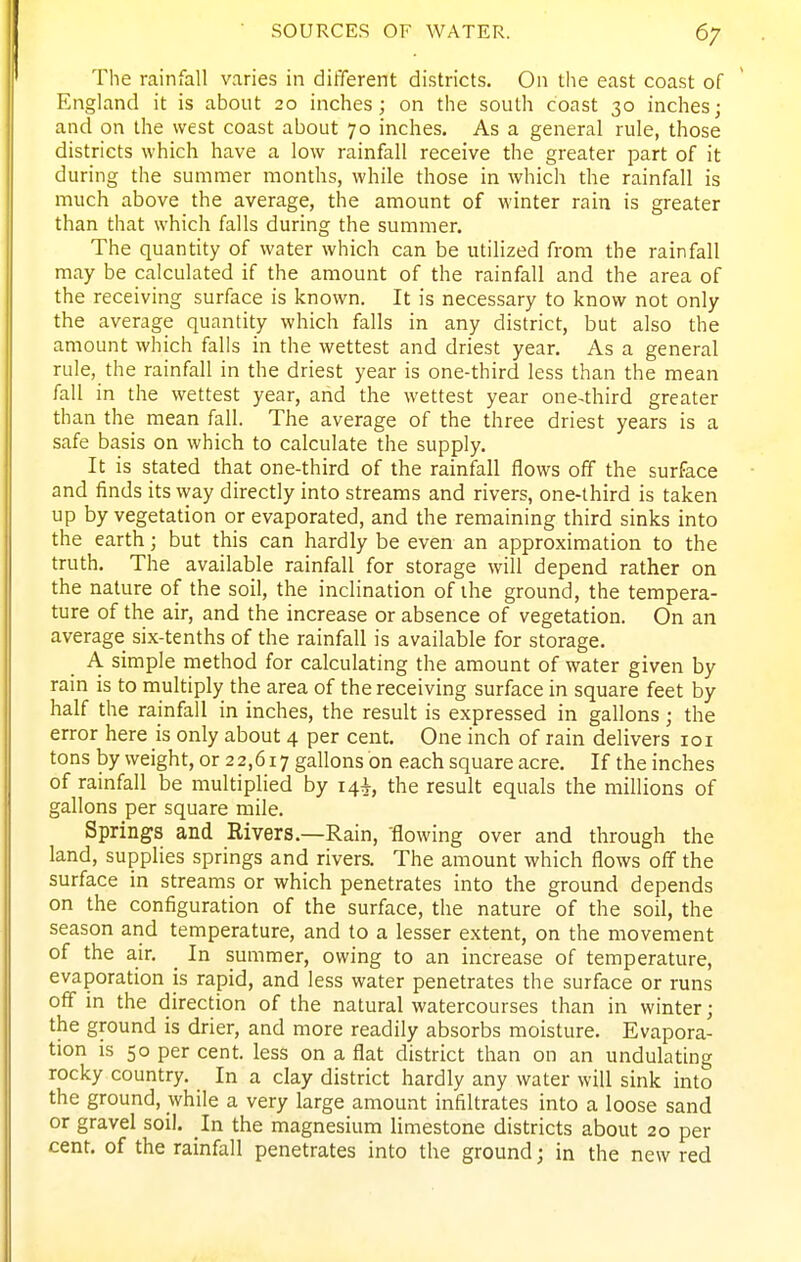 The rainfall varies in different districts. On the east coast of England it is about 20 inches; on the south coast 30 inches; and on the west coast about 70 inches. As a general rule, those districts which have a low rainfall receive the greater part of it during the summer months, while those in which the rainfall is much above the average, the amount of winter rain is greater than that which falls during the summer. The quantity of water which can be utilized from the rainfall may be calculated if the amount of the rainfall and the area of the receiving surface is known. It is necessary to know not only the average quantity which falls in any district, but also the amount which falls in the wettest and driest year. As a general rule, the rainfall in the driest year is one-third less than the mean fall in the wettest year, and the wettest year one^hird greater than the mean fall. The average of the three driest years is a safe basis on which to calculate the supply. It is stated that one-third of the rainfall flows off the surface and finds its way directly into streams and rivers, one-third is taken up by vegetation or evaporated, and the remaining third sinks into the earth; but this can hardly be even an approximation to the truth. The available rainfall for storage will depend rather on the nature of the soil, the inclination of the ground, the tempera- ture of the air, and the increase or absence of vegetation. On an average six-tenths of the rainfall is available for storage. A simple method for calculating the amount of water given by rain is to multiply the area of the receiving surface in square feet by half the rainfall in inches, the result is expressed in gallons; the error here is only about 4 per cent. One inch of rain delivers 101 tons by weight, or 22,617 gallons on each square acre. If the inches of rainfall be multiplied by 14^, the result equals the millions of gallons per square mile. Springs and Rivers.—Rain, 'flowing over and through the land, supplies springs and rivers. The amount which flows off the surface in streams or which penetrates into the ground depends on the configuration of the surface, the nature of the soil, the season and temperature, and to a lesser extent, on the movement of the air. ^ In summer, owing to an increase of temperature, evaporation is rapid, and less water penetrates the surface or runs off in the direction of the natural watercourses than in winter; the ground is drier, and more readily absorbs moisture. Evapora- tion is 50 per cent, less on a flat district than on an undulating rocky country. In a clay district hardly any water will sink into the ground, while a very large amount infiltrates into a loose sand or gravel soil. In the magnesium limestone districts about 20 per cent, of the rainfall penetrates into the ground; in the new red