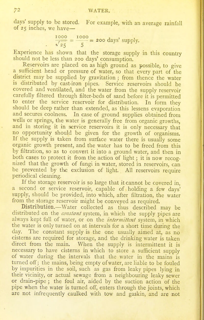 days' supply to be stored. For example, with an average rainfall of 25 inches, we have— 1000 1000 , , -7= = = 200 days supply. • ^^25 5 Experience has shown that the storage supply in this country should not be less than 200 days' consumption. Reservoirs are placed on as high ground as possible, to give a sufficient head or pressure of water, so that every part of the district may be supplied by gravitation ; from thence the water is distributed by cast-iron pipes. Service reservoirs should be covered and ventilated, and the water from the supply reservoir carefully filtered through filter-beds of sand before it is permitted to enter the service reservoir for distribution. In form they should be deep rather than extended, as this lessens evaporation and secures coolness. In case of ground supplies obtained from wells or springs, the water is generally free from organic growths, and in storing it in service reservoirs it is only necessary that no opportunity should be given for the growth of organisms. If the supply is taken from surface water there is usually some organic growth present, and the water has to be freed from this by filtration, so as to convert it into a ground water, and then in both cases to protect it from the action of light; it is now recog- nized that the growth of fungi in water, stored in reservoirs, can be prevented by the exclusion of light. All reservoirs require periodical cleaning. If the storage reservoir is so large that it cannot be covered in, a second or service reservoir, capable of holding a few days' supply, should be provided, into which, after filtration, the water from the storage reservoir might be conveyed as required. Distribution.—Water collected as thus described may be distributed on the constant system, in which the supply pipes are always kept full of water, or on the mtermiftent system, in which the water is only turned on at intervals for a short time during the day. The constant supply is the one usually aimed at, as no cisterns are required for storage, and the drinking water is taken direct from the main. When the supply is intermittent it is necessary to have cisterns in which to store a sufficient supply of water during the intervals that the water in the mains is turned off; the mains, being empty of water, are liable to be fouled by impurities in the soil, such as gas from leaky pipes lying in their vicinity, or actual sewage from a neighbouring leaky sewer or drain-pipe; the foul air, aided by the suction action of the pipe when the water is turned off, enters through the joints, which are not infrequently caulked with tow and gaskin, and are not