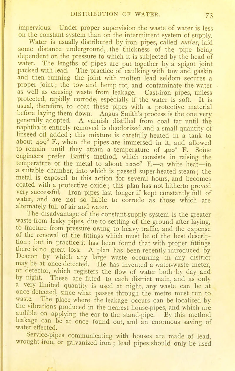 DISTRIBUTION OF WATER. impervious. Under proper supervision the waste of water is less on the constant system than on the intermittent system of supply. Water is usually distributed by iron pipes, called mains, laid some distance underground,. the thickness of the pipe being dependent on the pressure to which it is subjected by the head of water. The lengths of pipes are put together by a spigot joint packed with lead. The practice of caulking with tow and gaskin and then running the joint with molten lead seldom secures a proper joint; the tow and hemp rot, and contaminate the water as well as causing waste from leakage. Cast-iron pipes, unless protected, rapidly corrode, especially if the water is soft. It is usual, therefore, to coat these pipes with a protective material before laying them down. Angus Smith's process is the one very generally adopted. A varnish distilled from coal tar until the naphtha is entirely removed is deodorized and a small quantity of linseed oil added; this mixture is carefully heated in a tank to about 400° F., when the pipes are immersed in it, and allowed to remain until they attain a temperature of 400° F. Some engineers prefer Barff's method, which consists in raising the temperature of the metal to about 1200° F.—a white heat—in a suitable chamber, into which is passed super-heated steam; the metal is exposed to this action for several hours, and becomes coated with a protective oxide; this plan has not hitherto proved very successful. Iron pipes last longer if kept constantly full of water, and are not so liable to corrode as those which are alternately full of air and water. The disadvantage of the constant-supply system is the greater waste from leaky pipes, due to settling of the ground after laying, to fracture from pressure owing to heavy traffic, and the expense of the renewal of the fittings which must be of the best descrip- tion ; but in practice it has been found that with proper fittings there is no great loss. A plan has been recently introduced by Deacon by which any large waste occurring in any district may be at once detected. He has invented a water-waste meter, or detector, which registers the flow of water both by day and by night. These are fitted to each district main, and as only a very limited quantity is used at night, any waste can be at once detected, since what passes through the metre must run to waste. The place where the leakage occurs can be localized by the vibrations produced in the nearest house-pipes, and which are audible on applying the ear to the stand-pipe. By this method leakage can be at once found out, and an enormous saving of water effected. Service-pipes communicating with houses are made of lead, wrought iron, or galvanized iron ; lead pipes should only be used