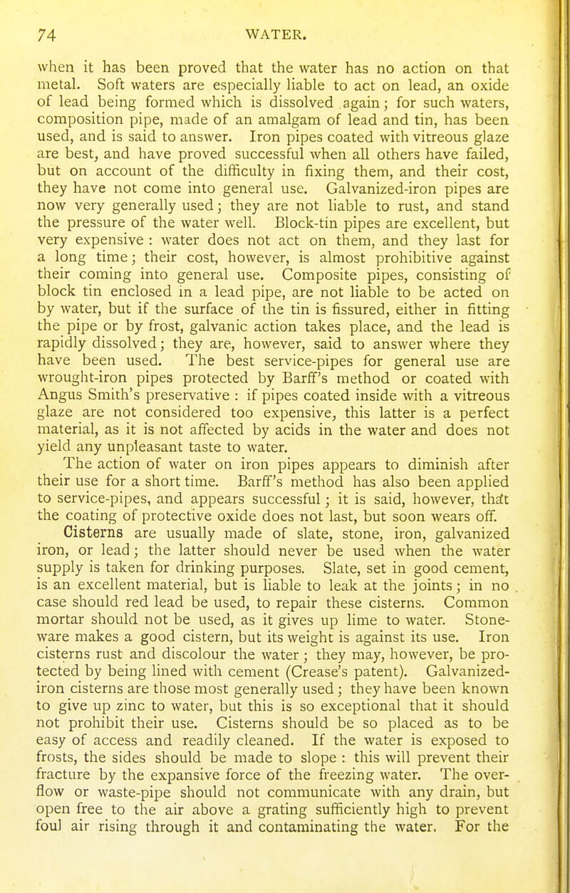 when it has been proved that the water has no action on that metal. Soft waters are especially liable to act on lead, an oxide of lead being formed which is dissolved again; for such waters, composition pipe, made of an amalgam of lead and tin, has been used, and is said to answer. Iron pipes coated with virreous glaze are best, and have proved successful when all others have failed, but on account of the difficulty in fixing them, and their cost, they have not come into general use. Galvanized-iron pipes are now very generally used; they are not liable to rust, and stand the pressure of the water well. Block-tin pipes are excellent, but very expensive : water does not act on them, and they last for a long time; their cost, however, is almost prohibitive against their coming into general use. Composite pipes, consisting of block tin enclosed in a lead pipe, are not liable to be acted on by water, but if the surface of the tin is fissured, either in fitting the pipe or by frost, galvanic action takes place, and the lead is rapidly dissolved; they are, however, said to answer where they have been used. The best service-pipes for general use are wrought-iron pipes protected by Barff's method or coated with Angus Smith's preservative : if pipes coated inside with a vitreous glaze are not considered too expensive, this latter is a perfect material, as it is not affected by acids in the water and does not yield any unpleasant taste to water. The action of water on iron pipes appears to diminish after their use for a short time. Barff's method has also been applied to service-pipes, and appears successful; it is said, however, th^c the coating of protective oxide does not last, but soon wears off. Cisterns are usually made of slate, stone, iron, galvanized iron, or lead; the latter should never be used when the water supply is taken for drinking purposes. Slate, set in good cement, is an excellent material, but is liable to leak at the joints; in no case should red lead be used, to repair these cisterns. Common mortar should not be used, as it gives up lime to water. Stone- ware makes a good cistern, but its weight is against its use. Iron cisterns rust and discolour the water; they may, however, be pro- tected by being lined with cement (Crease's patent). Galvanized- iron cisterns are those most generally used; they have been known to give up zinc to water, but this is so exceptional that it should not prohibit their use. Cisterns should be so placed as to be easy of access and readily cleaned. If the water is exposed to frosts, the sides should be made to slope : this will prevent their fracture by the expansive force of the freezing water. The over- flow or waste-pipe should not communicate with any drain, but open free to the air above a grating sufficiently high to prevent foul air rising through it and contaminating the water. For the