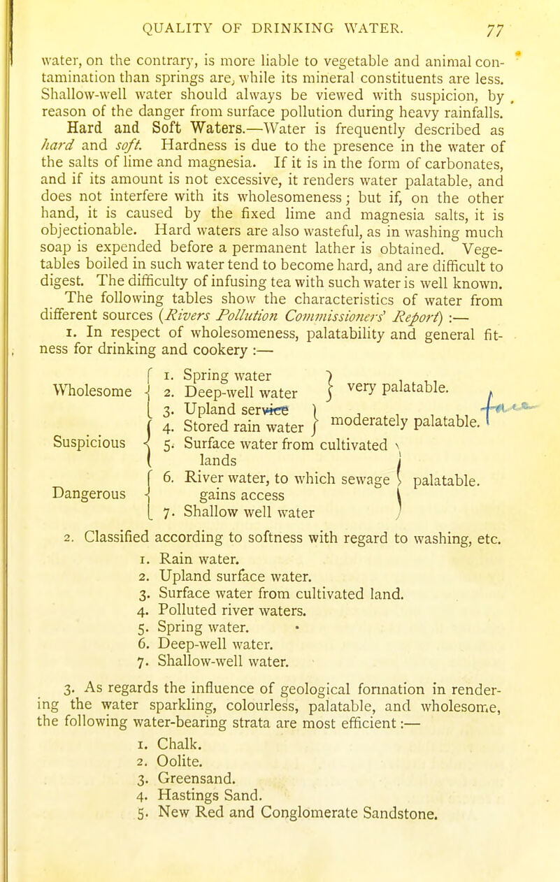 water, on the contrary, is more liable to vegetable and animal con- tamination than springs are; while its mineral constituents are less. Shallow-well water should always be viewed with suspicion, by , reason of the danger from surface pollution during heavy rainfalls. Hard and Soft Waters.—Water is frequently described as hard and soft. Hardness is due to the presence in the water of the salts of lime and magnesia. If it is in the form of carbonates, and if its amount is not excessive, it renders water palatable, and does not interfere with its wholesomeness; but if, on the other hand, it is caused by the fixed lime and magnesia salts, it is objectionable. Hard waters are also wasteful, as in washing much soap is expended before a permanent lather is obtained. Vege- tables boiled in such water tend to become hard, and are difficult to digest. The difficulty of infusing tea with such water is well known. The following tables show the characteristics of water from different sources {Rivers Pollution Commissioiiers' Report) :— 1. In respect of wholesomeness, palatability and general fit- ness for drinking and cookery :— f I. Spring water 7 , ,, Wholesome -j 2. Deep-well water j very palatable. I 3. Upland service ) , . ■, , ,, ( 4. Stored rain water / moderately palatable. I Suspicious < 5. Surface water from cultivated \ ( lands j r 6. River water, to which sewage ' palatable. Dangerous J, gains access i [ 7. Shallow well water j 2. Classified according to softness with regard to washing, etc. 1. Rain water. 2. Upland surface water. 3. Surface water from cultivated land. 4. Polluted river waters. 5. Spring water. 6. Deep-well water. 7. Shallow-well water. 3. As regards the influence of geological formation in render- ing the water sparkling, colourless, palatable, and wholesome, the following water-bearing strata are most efficient:— 1. Chalk. 2. Oolite. 3. Greensand. 4. Hastings Sand. 5. New Red and Conglomerate Sandstone.