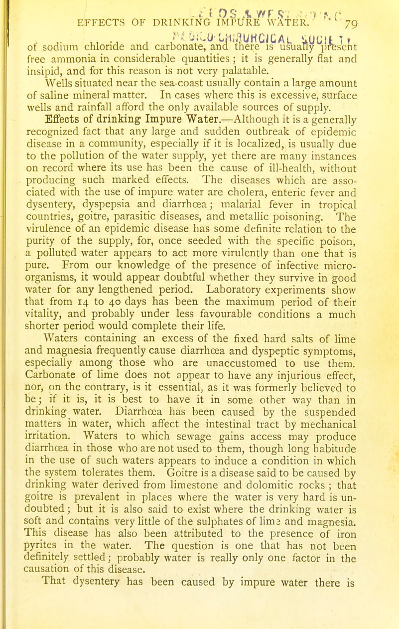 of sodium chloride and carbonate, and there is usually present free ammonia in considerable quantities; it is generally flat and insipid, and for this reason is not very palatable. Wells situated near the sea-coast usually contain a large amount of saline mineral matter. In cases where this is excessive, surface wells and rainfall afford the only available sources of supply. Effects of drinking Impure Water.—Although it is a generally recognized fact that any large and sudden outbreak of epidemic disease in a community, especially if it is localized, is usually due to the pollution of the water supply, yet there are many instances on record where its use has been the cause of ill-health, without producing such marked effects. The diseases which are asso- ciated with the use of impure water are cholera, enteric fever and dysentery, dyspepsia and diarrhoea; malarial fever in tropical countries, goitre, parasitic diseases, and metallic poisoning. The virulence of an epidemic disease has some definite relation to the purity of the supply, for, once seeded with the specific poison, a polluted water appears to act more virulently than one that is pure. From our knowledge of the presence of infective micro- organisms, it would appear doubtful whether they survive in good water for any lengthened period. Laboratory experiments show that from 14 to 40 days has been the maximum period of their vitality, and probably under less favourable conditions a much shorter period would complete their life. Waters containing an excess of the fixed hard salts of lime and magnesia frequently cause diarrhoea and dyspeptic symptoms, especially among those who are unaccustomed to use them. Carbonate of lime does not appear to have any injurious effect, nor, on the contrary, is it essential, as it was formerly believed to be; if it is, it is best to have it in some other way than in drinking water. Diarrhoea has been caused by the suspended matters in water, which affect the intestinal tract by mechanical irritation. Waters to which sewage gains access may produce diarrhoea in those who are not used to them, though long habitude in the use of such waters appears to induce a condition in which the system tolerates them. Goitre is a disease said to be caused by drinking water derived from limestone and dolomitic rocks ; that goitre is prevalent in places where the water is very hard is un- doubted; but it is also said to exist where the drinking water is soft and contains very little of the sulphates of lima and magnesia. This disease has also been attributed to the presence of iron pyrites in the water. The question is one that has not been definitely settled; probably water is really only one factor in the causation of this disease. That dysentery has been caused by impure water there is