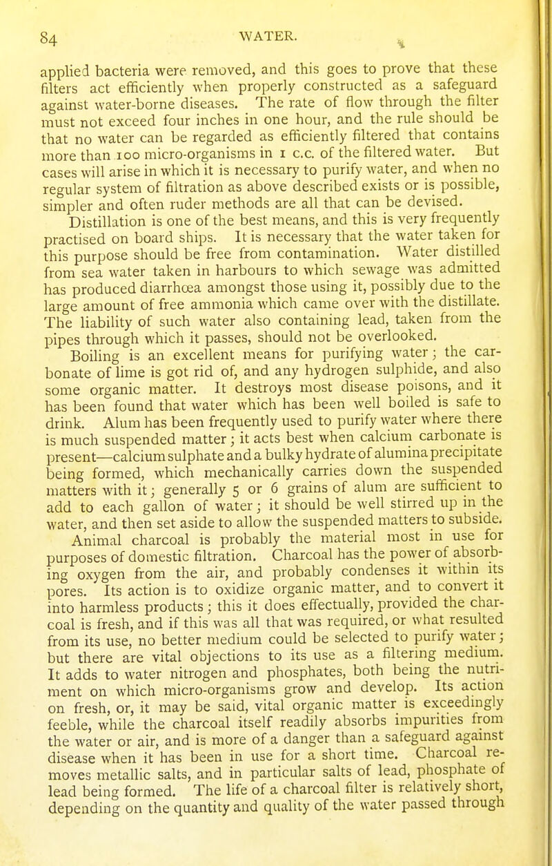 applied bacteria were removed, and this goes to prove that these filters act efficiently when properly constructed as a safeguard against water-borne diseases. The rate of flow through the filter must not exceed four inches in one hour, and the rule should be that no water can be regarded as efficiently filtered that contains more than loo micro-organisms in i c.c. of the filtered water. But cases will arise in which it is necessary to purify water, and when no regular system of filtration as above described exists or is possible, simpler and often ruder methods are all that can be devised. Distillation is one of the best means, and this is very frequently practised on board ships. It is necessary that the water taken for this purpose should be free from contamination. Water distilled from sea water taken in harbours to which sewage was admitted has produced diarrhoea amongst those using it, possibly due to the large amount of free ammonia which came over with the distillate. The liability of such water also containing lead, taken from the pipes through which it passes, should not be overlooked. Boiling is an excellent means for purifying water; the car- bonate of lime is got rid of, and any hydrogen sulphide, and also some organic inatter. It destroys most disease poisons, and it has been found that water which has been well boiled is safe to drink. Alum has been frequently used to purify water where there is much suspended matter ; it acts best when calcium carbonate is present—calcium sulphate and a bulky hydrate of alumina precipitate being formed, which mechanically carries down the suspended matters with it; generally 5 or 6 grains of alum are sufficient to add to each gallon of water; it should be well stirred up in the water, and then set aside to allow the suspended matters to subside. Animal charcoal is probably the material most in use for purposes of domestic filtration. Charcoal has the power of absorb- ing oxygen from the air, and probably condenses it within its pores. Its action is to oxidize organic matter, and to convert it into harmless products; this it does effectually, provided the char- coal is fresh, and if this was all that was required, or what resulted from its use, no better medium could be selected to purify water; but there are vital objections to its use as a filtering medium. It adds to water nitrogen and phosphates, both being the nutri- ment on which micro-organisms grow and develop. Its action on fresh, or, it may be said, vital organic matter is exceedingly feeble, while the charcoal itself readily absorbs impurities from the water or air, and is more of a danger than a safeguard against disease when it has been in use for a short time. Charcoal re- moves metallic salts, and in particular salts of lead, phosphate of lead being formed. The life of a charcoal filter is relatively short, depending on the quantity and quality of the water passed through