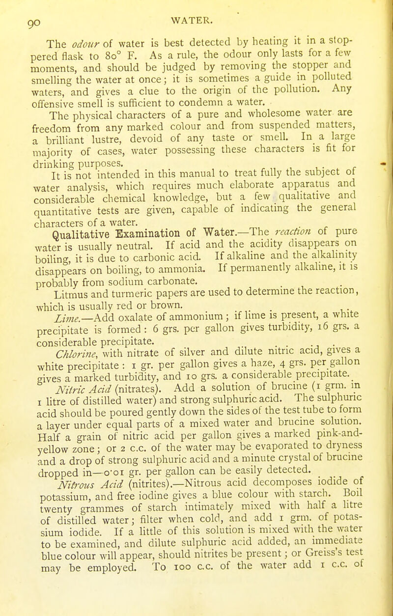 The odour of water is best detected by heating it in a stop- pered flask to 80° F. As a rule, the odour only lasts for a few moments, and should be judged by removing the stopper and smelling the water at once; it is sometimes a guide in polluted waters, and gives a clue to the origin of the pollution. Any offensive smell is sufficient to condemn a water. The physical characters of a pure and wholesome water are freedom from any marked colour and from suspended matters, a brilliant lustre, devoid of any taste or smell. In_ a large majority of cases, water possessing these characters is fit for drinking purposes. , i- . r It is not intended in this manual to treat fully the subject ot water analysis, which requires much elaborate apparatus and considerable chemical knowledge, but a few qualitative and quantitative tests are given, capable of indicating the general characters of a water. Qualitative Examination of Water.—The reacfion of pure water is usually neutral. If acid and the acidity disappears on boiling, it is due to carbonic acid. If alkaline and the alkalinity disappears on boiling, to ammonia. If permanently alkaline, it is probably from sodium carbonate. Litmus and turmeric papers are used to determine the reaction, which is usually red or brown. Zime. Add oxalate of ammonium ; if lime is present, a white precipitate is formed : 6 grs. per gallon gives turbidity, 16 grs. a considerable precipitate. _ _ . Chlorine, with nitrate of silver and dilute nitric acid, gives a white precipitate : i gr. per gallon gives a haze, 4 grs. per gallon gives a marked turbidity, and 10 grs. a considerable precipitate. _ NUric Acid (nitrates). Add a solution of brucine (i grm. m I litre of distilled water) and strong sulphuric acid. The sulphuric acid should be poured gently down the sides of the test tube to form a layer under equal parts of a mixed water and brucine solution. Half a grain of nitric acid per gallon gives a marked pmk-and- yellow zone; or 2 c.c. of the water may be evaporated to dryness and a drop of strong sulphuric acid and a minute crystal of brucine dropped in—o-oi gr. per gallon can be easily detected. Nitrous Acid (nitrites).—Nitrous acid decomposes iodide of potassium, and free iodine gives a blue colour with starch. Boil twenty grammes of starch intimately mixed with half a litre of distilled water; filter when cold, and add i grm. of potas- sium iodide. If a little of this solution is mixed with the water to be examined, and dilute sulphuric acid added, an immediate blue colour will appear, should nitrites be present; or Greiss's test may be employed. To 100 c.c. of the water add i c.c. of