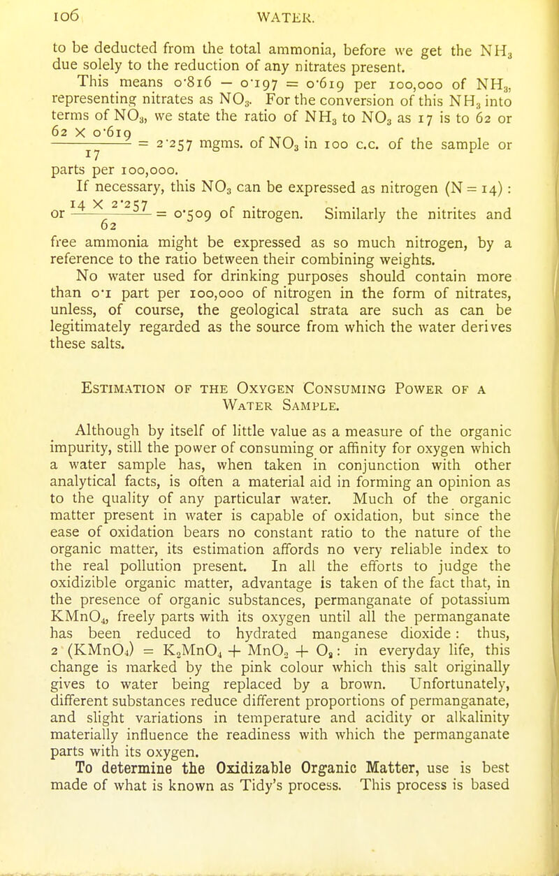 to be deducted from the total ammonia, before we get the NH3 due solely to the reduction of any nitrates present. This means o-8i6 — oi97 = 0-619 per 100,000 of NH3, representing nitrates as NO3. For the conversion of this NH3 into terms of NO3, we state the ratio of NH3 to NO3 as 17 is to 62 or 62 X o*6iQ . . = 2-257 mgms. of NO3 m 100 c.c, of the sample or parts per 100,000. If necessary, this NO3 can be expressed as nitrogen (N= 14): 14 X 2'2t;7 ^ . or — = 0*509 of nitrogen. Similarly the nitrites and 02 free ammonia might be expressed as so much nitrogen, by a reference to the ratio between their combining weights. No water used for drinking purposes should contain more than o'l part per 100,000 of nitrogen in the form of nitrates, unless, of course, the geological strata are such as can be legitimately regarded as the source from which the water derives these salts. Estimation of the Oxygen Consuming Power of a Water Sample. Although by itself of little value as a measure of the organic impurity, still the power of consuming or affinity for oxygen which a water sample has, when taken in conjunction with other analytical facts, is often a material aid in forming an opinion as to the quality of any particular water. Much of the organic matter present in water is capable of oxidation, but since the ease of oxidation bears no constant ratio to the nature of the organic matter, its estimation affords no very reliable index to the real pollution present. In all the efforts to judge the oxidizible organic matter, advantage is taken of the fact that, in the presence of organic substances, permanganate of potassium KMn04, freely parts with its oxygen until all the permanganate has been reduced to hydrated manganese dioxide: thus, 2 (KMnOj = K2Mn04 + MnO, + 08: in everyday life, this change is marked by the pink colour which this salt originally gives to water being replaced by a brown. Unfortunately, different substances reduce different proportions of permanganate, and slight variations in temperature and acidity or alkalinity materially influence the readiness with which the permanganate parts with its oxygen. To determine the Oxidizable Organic Matter, use is best made of what is known as Tidy's process. This process is based