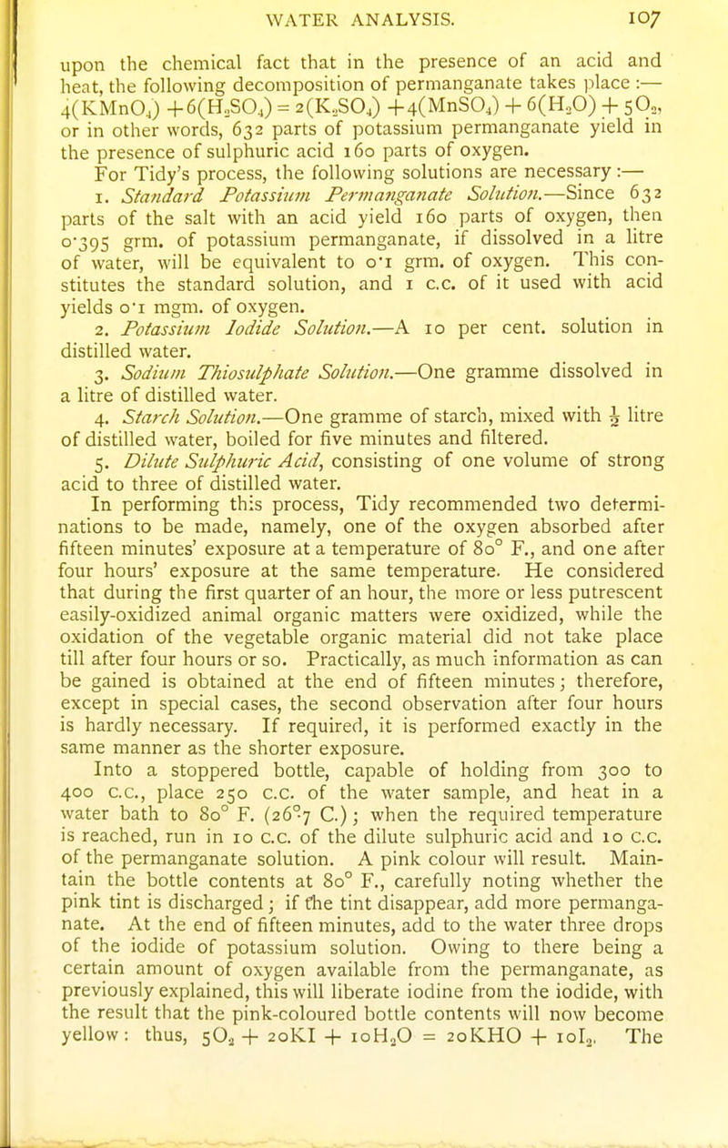 upon the chemical fact that in the presence of an acid and heat, the following decomposition of permanganate takes place :— 4(KMnO,) +6(H,S04) = 2(K,S0,) 4-4(MnS04) + 6(H„0) + 50,, or in other words, 632 parts of potassium permanganate yield in the presence of sulphuric acid 160 parts of oxygen. For Tidy's process, the following solutions are necessary:— 1. Standard Potassium Permanganate Solution.—Since 632 parts of the salt with an acid yield 160 parts of oxygen, then 0-395 grm. of potassium permanganate, if dissolved in a litre of water, will be equivalent to o'l grm. of oxygen. This con- stitutes the standard solution, and i c.c. of it used with acid yields o'l mgm. of oxygen. 2. Potassium Iodide Solution.—A 10 per cent, solution in distilled water. 3. Sodium Thiosulphate Solution.—One gramme dissolved in a litre of distilled water. 4. Starch Solution.—One gramme of starch, mixed with \ litre of distilled water, boiled for five minutes and filtered. 5. Dilute Sulphuric Acid, consisting of one volume of strong acid to three of distilled water. In performing this process, Tidy recommended two determi- nations to be made, namely, one of the oxygen absorbed after fifteen minutes' exposure at a temperature of 80° F., and one after four hours' exposure at the same temperature. He considered that during the first quarter of an hour, the more or less putrescent easily-oxidized animal organic matters were oxidized, while the oxidation of the vegetable organic material did not take place till after four hours or so. Practically, as much information as can be gained is obtained at the end of fifteen minutes j therefore, except in special cases, the second observation after four hours is hardly necessary. If required, it is performed exactly in the same manner as the shorter exposure. Into a stoppered bottle, capable of holding from 300 to 400 C.C., place 250 c.c. of the water sample, and heat in a water bath to 80° F. (26°7 C.); when the required temperature is reached, run in 10 c.c. of the dilute sulphuric acid and 10 c.c. of the permanganate solution. A pink colour will result. Main- tain the bottle contents at 80° F., carefully noting whether the pink tint is discharged ; if fhe tint disappear, add more permanga- nate. At the end of fifteen minutes, add to the water three drops of the iodide of potassium solution. Owing to there being a certain amount of oxygen available from the permanganate, as previously explained, this will liberate iodine from the iodide, with the result that the pink-coloured bottle contents will now become yellow: thus, 5O., -f 20KI + ioH„0 = 20KHO -f 10I2, The