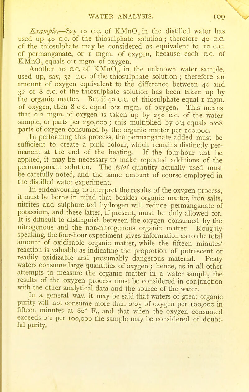 Example.—Say lo c.c. of KMnOj in the distilled water has used up 40 c.c. of the thiosulphate solution; therefore 40 c.c. of the thiosulphate may be considered as equivalent to 10 c.c. of permanganate, or i mgm. of oxygen, because each c.c. of KMn04 equals ot mgm. of oxygen. Another 10 C.C. of KMn04, in the unknown water sample, used up, say, 32 c.c. of the thiosulphate solution; therefore an amount of oxygen equivalent to the difference between 40 and 32 or 8 c.c. of the thiosulphate solution has been taken up by the organic matter. But if 40 c.c. of thiosulphate equal i mgm. of oxygen, then 8 c.c. equal 0*2 mgm. of oxygen. This means that 0-2 mgm. of oxygen is taken up by 250 c.c. of the water sample, or parts per 250,000 ; this multiplied by 0-4 equals o-o8 parts of oxygen consumed by the organic matter per 100,000. In performing this process, the permanganate added must be sufficient to create a pink colour, which remains distinctly per- manent at the end of the heating. If the four-hour test be applied, it may be necessary to make repeated additions of the permanganate solution. The total quantity actually used must be carefully noted, and the same amount of course employed in the distilled water experiment. In endeavouring to interpret the results of the oxygen process, it must be borne in mind that besides organic matter, iron salts, nitrites and sulphuretted hydrogen will reduce permanganate of potassium, and these latter, if present, must be duly allowed for. It is difficult to distinguish between the oxygen consumed by the nitrogenous and the non-nitrogenous organic matter. Roughly speaking, the four-hour experiment gives information as to the total amount of oxidizable organic matter, while the fifteen minutes' reaction is valuable as indicating the proportion of putrescent or readily oxidizable and presumably dangerous material. Peaty waters consume large quantities of oxygen ; hence, as in all other attempts to measure the organic matter in a water sample, the results of the oxygen process must be considered in conjunction with the other analytical data and the source of the water. In a general way, it may be said that waters of great organic purity will not consume more than 0-05 of oxygen per 100,000 in fifteen minutes at 80° F., and that when the oxygen consumed exceeds oi per 100,000 the sample may be considered of doubt- ful purity.