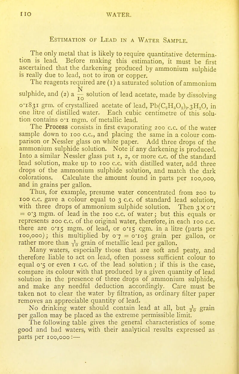 Estimation of Lead in a Water Sample. The only metal that is likely to require quantitative determina- tion is_ lead. Before making this estimation, it must be first ascertained that the darkening produced by ammonium sulphide is really due to lead, not to iron or copper. The reagents required are (i) a saturated solution of ammonium N sulphide, and (2) a — solution of lead acetate, made by dissolving o-i83i grm. of ciystallized acetate of lead, Pb(C2H302)2.3H,0, in one litre of distilled water. Each cubic centimetre of this solu- tion contains oi mgm. of metallic lead. The Process consists in first evaporating 200 c.c. of the water sample down to 100 cc, and placing the same in a colour com- parison or Nessler glass on white paper. Add three drops of the ammonium sulphide solution. Note if any darkening is produced. Into a similar Nessler glass put i, 2, or more cc. of the standard lead solution, make up to 100 c.c. with distilled water, add three drops of the ammonium sulphide solution, and match the dark colorations. Calculate the amount found in parts per 100,000, and in grains per gallon. Thus, for example, presume water concentrated from 200 to 100 cc. gave a colour equal to 3 c.c. of standard lead solution, with three drops of ammonium sulphide solution. Then3Xo'i = o'3 mgm. of lead in the 100 cc. of water; but this equals or represents 200 c.c of the original water, therefore, in each 100 c.c. there are o'i5 mgm. of lead, or 0*15 cgm. in a litre (parts per 100,000); this multiplied by 07 = 0*105 grain per gallon, or rather more than -^^ grain of metallic lead per gallon. Many waters, especially those that are soft and peaty, and therefore liable to act on lead, often possess sufficient colour to equal o'5 or even i c.c of the lead solution; if this is the case, compare its colour with that produced by a given quantity of lead solution in the presence of three drops of ammonium sulphide, and make any needful deduction accordingly. Care must be taken not to clear the water by filtration, as ordinary filter paper removes an appreciable quantity of lead. No drinking water should contain lead at all, but grain per gallon may be placed as the extreme permissible limit. The following table gives the general characteristics of some good and bad waters, with their analytical results expressed as parts per 100,000:—