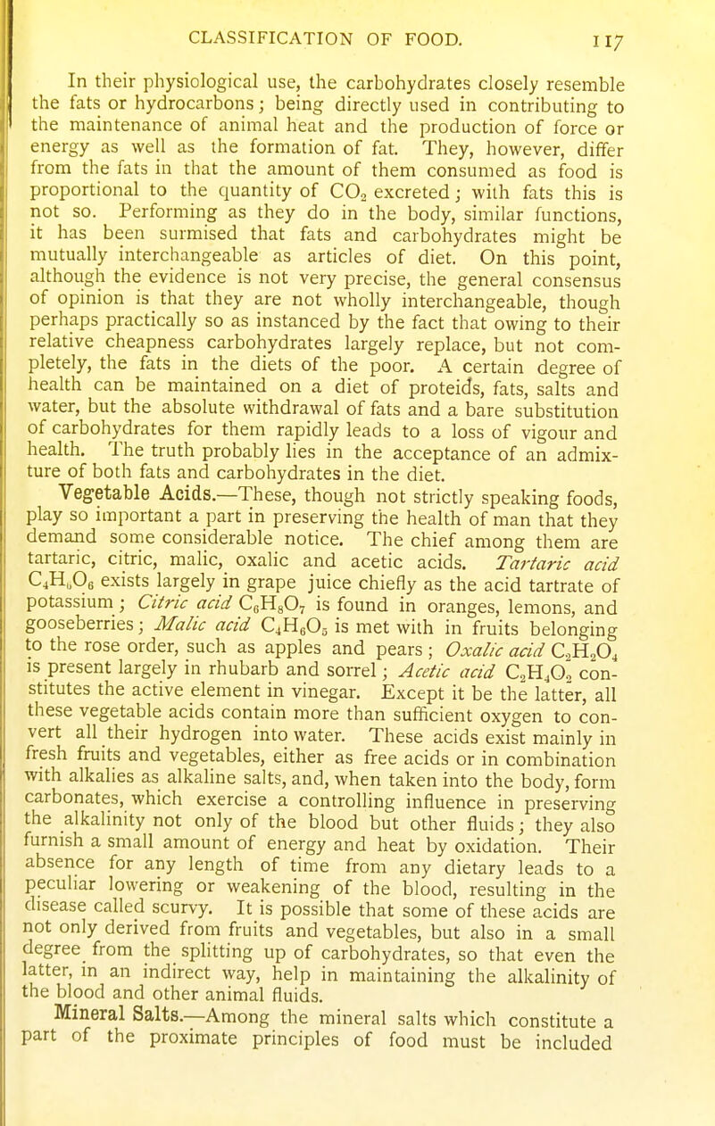 In their physiological use, the carbohydrates closely resemble the fats or hydrocarbons; being directly used in contributing to the maintenance of animal heat and the production of force or energy as well as the formation of fat. They, however, differ from the fats in that the amount of them consumed as food is proportional to the quantity of CO2 excreted j with fats this is not so. Performing as they do in the body, similar functions, it has been surmised that fats and carbohydrates might be mutually interchangeable as articles of diet. On this point, although the evidence is not very precise, the general consensus of opinion is that they are not wholly interchangeable, though perhaps practically so as instanced by the fact that owing to their relative cheapness carbohydrates largely replace, but not com- pletely, the fats in the diets of the poor. A certain degree of health can be maintained on a diet of proteids, fats, salts and water, but the absolute withdrawal of fats and a bare substitution of carbohydrates for them rapidly leads to a loss of vigour and health. The truth probably lies in the acceptance of an admix- ture of both fats and carbohydrates in the diet. Vegetable Acids.—These, though not strictly speaking foods, play so important a part in preserving the health of man that they demand some considerable notice. The chief among them are tartaric, citric, malic, oxalic and acetic acids. Tartaric acid C4H,06 exists largely in grape juice chiefly as the acid tartrate of potassmm; Citric acid CuHgOv is found in oranges, lemons, and gooseberries; Malic acid C4H8O5 is met with in fruits belonging to the rose order, such as apples and pears ; Oxalic acid C2H2O4 is present largely in rhubarb and sorrel; Acetic acid CaHjO^ con- stitutes the active element in vinegar. Except it be the latter, all these vegetable acids contain more than sufficient oxygen to con- vert all their hydrogen into water. These acids exist mainly in fresh fruits and vegetables, either as free acids or in combination with alkalies as alkaline salts, and, when taken into the body, form carbonates, which exercise a controlling influence in preserving the alkalinity not only of the blood but other fluids; they also furnish a small amount of energy and heat by oxidation. Their absence for any length of time from any dietary leads to a peculiar lowering or weakening of the blood, resulting in the disease called scurvy. It is possible that some of these acids are iiot only derived from fruits and vegetables, but also in a small degree from the spHtting up of carbohydrates, so that even the latter, in an indirect way, help in maintaining the alkalinity of the blood and other animal fluids. Mineral Salts.—Among the mineral salts which constitute a part of the proximate principles of food must be included