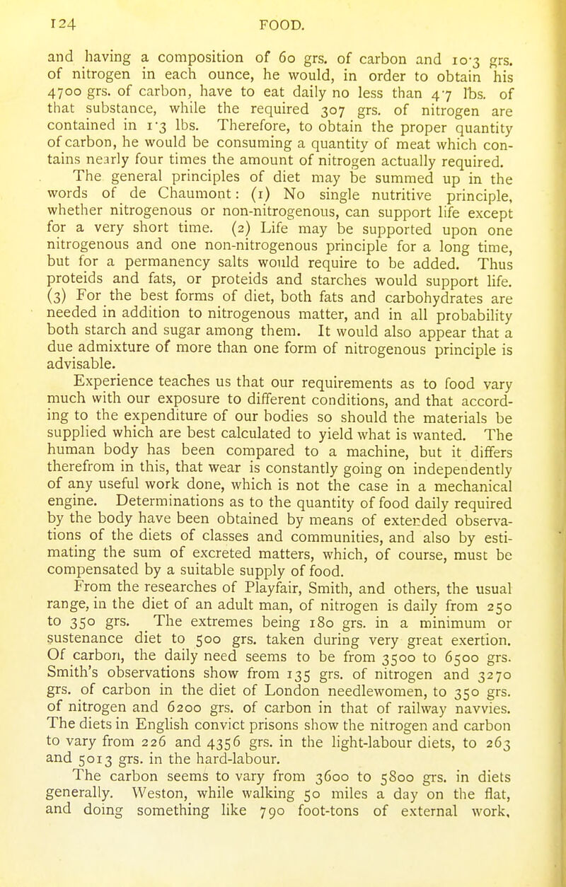 and having a composition of 60 grs. of carbon and 10-3 grs. of nitrogen in each ounce, he would, in order to obtain his 4700 grs. of carbon, have to eat daily no less than 47 lbs. of that substance, while the required 307 grs. of nitrogen are contained in 1-3 lbs. Therefore, to obtain the proper quantity of carbon, he would be consuming a quantity of meat which con- tains nearly four times the amount of nitrogen actually required. The general principles of diet may be summed up in the words of de Chaumont: (i) No single nutritive principle, whether nitrogenous or non-nitrogenous, can support life except for a very short time. (2) Life may be supported upon one nitrogenous and one non-nitrogenous principle for a long time, but for a permanency salts would require to be added. Thus proteids and fats, or proteids and starches would support hfe. (3) For the best forms of diet, both fats and carbohydrates are needed in addition to nitrogenous matter, and in all probabihty both starch and sugar among them. It would also appear that a due admixture of more than one form of nitrogenous principle is advisable. Experience teaches us that our requirements as to food vary much with our exposure to different conditions, and that accord- ing to the expenditure of our bodies so should the materials be supplied which are best calculated to yield what is wanted. The human body has been compared to a machine, but it differs therefrom in this, that wear is constantly going on independently of any useful work done, which is not the case in a mechanical engine. Determinations as to the quantity of food daily required by the body have been obtained by means of extended observa- tions of the diets of classes and communities, and also by esti- mating the sum of excreted matters, which, of course, must be compensated by a suitable supply of food. From the researches of Playfair, Smith, and others, the usual range, in the diet of an adult man, of nitrogen is daily from 250 to 350 grs. _ The extremes being 180 grs. in a minimum or sustenance diet to 500 grs. taken during very great exertion. Of carbon, the daily need seems to be from 3500 to 6500 grs. Smith's observations show from 135 grs. of nitrogen and 3270 grs. of carbon in the diet of London needlewomen, to 350 grs. of nitrogen and 6200 grs. of carbon in that of railway navvies. The diets in Enghsh convict prisons show the nitrogen and carbon to vary from 226 and 4356 grs. in the light-labour diets, to 263 and 5013 grs. in the hard-labour. The carbon seems to vary from 3600 to 5800 grs. in diets generally. Weston, while walking 50 miles a day on tlie flat, and doing something like 790 foot-tons of external work,