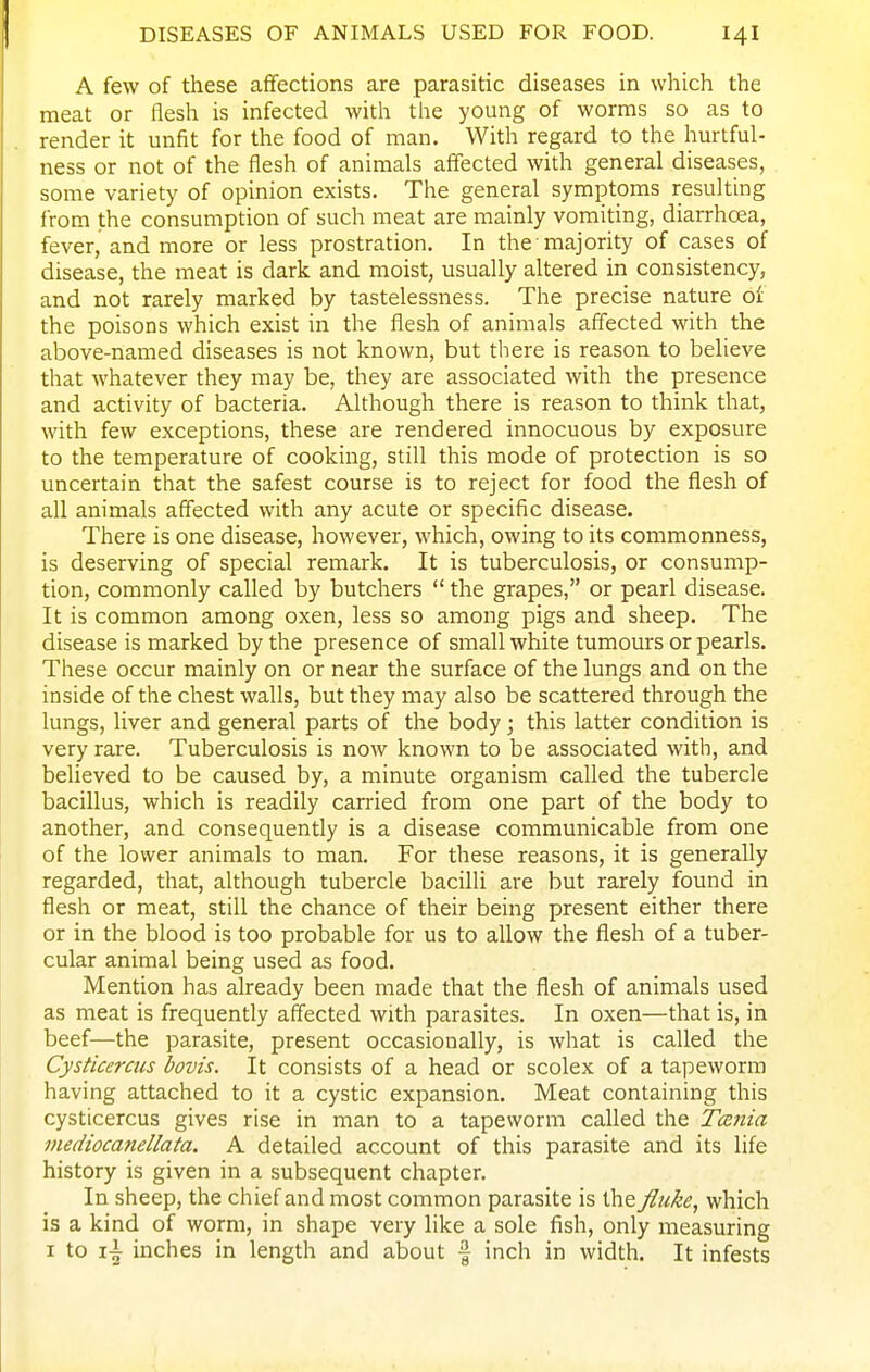 A few of these affections are parasitic diseases in which the meat or flesh is infected with the young of worms so as to render it unfit for the food of man. With regard to the hurtful- ness or not of the flesh of animals affected with general diseases, some variety of opinion exists. The general symptoms resulting from the consumption of such meat are mainly vomiting, diarrhoea, fever, and more or less prostration. In the majority of cases of disease, the meat is dark and moist, usually altered in consistency, and not rarely marked by tastelessness. The precise nature oi the poisons which exist in the flesh of animals affected with the above-named diseases is not known, but there is reason to believe that whatever they may be, they are associated with the presence and activity of bacteria. Although there is reason to think that, with few exceptions, these are rendered innocuous by exposure to the temperature of cooking, still this mode of protection is so uncertain that the safest course is to reject for food the flesh of all animals affected with any acute or specific disease. There is one disease, however, which, owing to its commonness, is deserving of special remark. It is tuberculosis, or consump- tion, commonly called by butchers  the grapes, or pearl disease. It is common among oxen, less so among pigs and sheep. The disease is marked by the presence of small white tumours or pearls. These occur mainly on or near the surface of the lungs and on the inside of the chest walls, but they may also be scattered through the lungs, liver and general parts of the body; this latter condition is very rare. Tuberculosis is now known to be associated with, and believed to be caused by, a minute organism called the tubercle bacillus, which is readily carried from one part of the body to another, and consequently is a disease communicable from one of the lower animals to man. For these reasons, it is generally regarded, that, although tubercle bacilli are but rarely found in flesh or meat, still the chance of their being present either there or in the blood is too probable for us to allow the flesh of a tuber- cular animal being used as food. Mention has already been made that the flesh of animals used as meat is frequently affected with parasites. In oxen—that is, in beef—the parasite, present occasionally, is what is called the Cysticerats bovis. It consists of a head or scolex of a tapeworm having attached to it a cystic expansion. Meat containing this cysticercus gives rise in man to a tapeworm called the Tcenia mediocanellata. A detailed account of this parasite and its life history is given in a subsequent chapter. In sheep, the chief and most common parasite is the fluke, which is a kind of worm, in shape very like a sole fish, only measuring I to i\ inches in length and about f inch in width. It infests