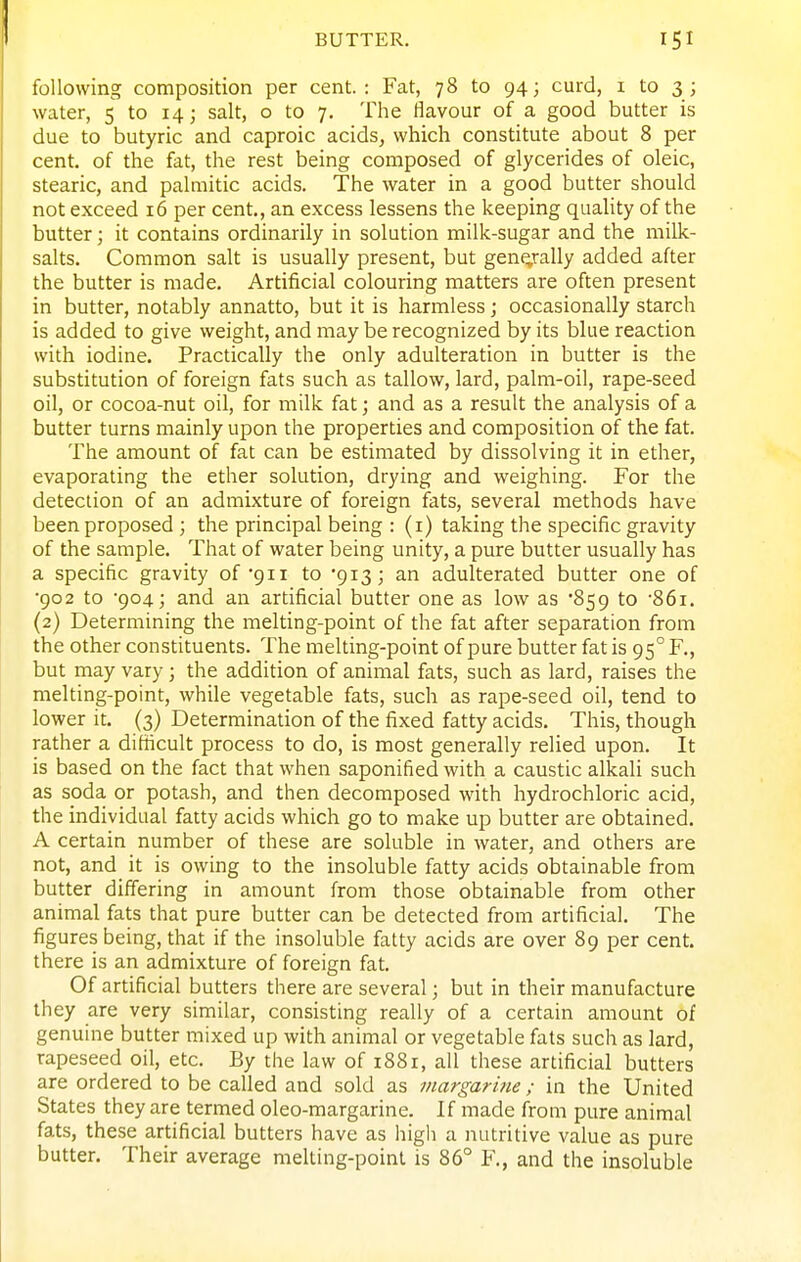 following composition per cent.: Fat, 78 to 94; curd, i to 3 ; water, 5 to 14; salt, o to 7. The flavour of a good butter is due to butyric and caproic acids, which constitute about 8 per cent, of the fat, the rest being composed of glycerides of oleic, stearic, and pahnitic acids. The water in a good butter should not exceed 16 per cent., an excess lessens the keeping quality of the butter; it contains ordinarily in solution milk-sugar and the milk- salts. Common salt is usually present, but geng-ally added after the butter is made. Artificial colouring matters are often present in butter, notably annatto, but it is harmless; occasionally starch is added to give weight, and may be recognized by its blue reaction with iodine. Practically the only adulteration in butter is the substitution of foreign fats such as tallow, lard, palm-oil, rape-seed oil, or cocoa-nut oil, for milk fat; and as a result the analysis of a butter turns mainly upon the properties and composition of the fat. The amount of fat can be estimated by dissolving it in ether, evaporating the ether solution, drying and weighing. For the detection of an admixture of foreign fats, several methods have been proposed ; the principal being : (i) taking the specific gravity of the sample. That of water being unity, a pure butter usually has a specific gravity of'gii to '913; an adulterated butter one of •902 to 904; and an artificial butter one as low as '859 to •861. (2) Determining the melting-point of the fat after separation from the other constituents. The melting-point of pure butter fat is 95° F., but may vary; the addition of animal fats, such as lard, raises the melting-point, while vegetable fats, such as rape-seed oil, tend to lower it. (3) Determination of the fixed fatty acids. This, though rather a difficult process to do, is most generally relied upon. It is based on the fact that when saponified with a caustic alkali such as soda or potash, and then decomposed with hydrochloric acid, the individual fatty acids which go to make up butter are obtained. A certain number of these are soluble in water, and others are not, and it is owing to the insoluble fatty acids obtainable from butter differing in amount from those obtainable from other animal fats that pure butter can be detected from artificial. The figures being, that if the insoluble fatty acids are over 89 per cent, there is an admixture of foreign fat. Of artificial butters there are several; but in their manufacture they are very similar, consisting really of a certain amount of genuine butter mixed up with animal or vegetable fats such as lard, rapeseed oil, etc. By the law of 1881, all these artificial butters are ordered to be called and sold as margarine ; in the United States they are termed oleo-margarine. If made from pure animal fats, these artificial butters have as high a nutritive value as pure butter. Their average melting-point is 86° Y., and the insoluble