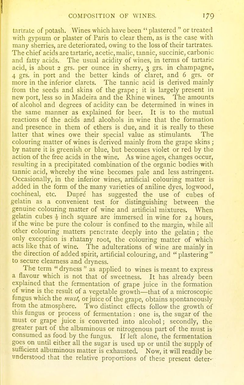 tartrate of potash. Wines which have been plastered or treated with gypsum or plaster of Paris to clear them, as is the case with many sherries, are deteriorated, owing to the loss of their tartrates. The chief acids are tartaric, acetic, malic, tannic, succinic, carbonic and fatty acids. The usual acidity of wines, in terms of tartaric acid, is about 2 grs. per ounce in sherry, 3 grs. in champagne, 4 grs. in port and the better kinds of claret, and 6 grs. or more in the inferior clarets. The tannic acid is derived mainly from the seeds and skins of the grape; it is largely present in new port, less so in Madeira and the Rhine wines. The amounts of alcohol and degrees of acidity can be determined in wines in the same manner as explained for beer. It is to the mutual reactions of the acids and alcohols in wine that the formation and presence in them of ethers is due, and it is really to these latter that wines owe their special value as stimulants. The colouring matter of wines is derived mainly from the grape skins ; by nature it is greenish or blue, but becomes violet or red by the action of the free acids in the wine. As wine ages, changes occur, resulting in a precipitated combination of the organic bodies with tannic acid, whereby the wine becomes pale and less astringent. Occasionally, in the inferior wines, artificial colouring matter is added in the form of the many varieties of aniline dyes, logwood, cochineal, etc. Dupre has suggested the use of cubes of gelatin as a convenient test for distinguishing between the genuine colouring matter of wine and artificial mixtures. When gelatin cubes i inch square are immersed in wine for 24 hours, if the wine be pure the colour is confined to the margin, while all other colouring matters penetrate deeply into the gelatin; the only exception is rhatany root, the colouring matter of which acts like that of wine. The adulterations of wine are mainly in the direction of added spirit, artificial colouring, and plastering to secure clearness and dryness. The term dryness as applied to wines is meant to express a flavour which is not that of sweetness. It has already been explained that the fermentation of grape juice in the formation of wine is the result of a vegetable growth—that of a microscopic fungus which the must, or juice of the grape, obtains spontaneously from the atmosphere. Two distinct effects follow the growth of this fungus or process of fermentation : one is, the sugar of the must or grape juice is converted into alcohol; secondly, the greater part of the albuminous or nitrogenous part of the must is consumed as food by the fungus. If left alone, the fermentation goes on until either all the sugar is used up or until the supply of sufficient albuminous matter is exhausted. Now, it will readily be understood that the relative proportions of these present deter-