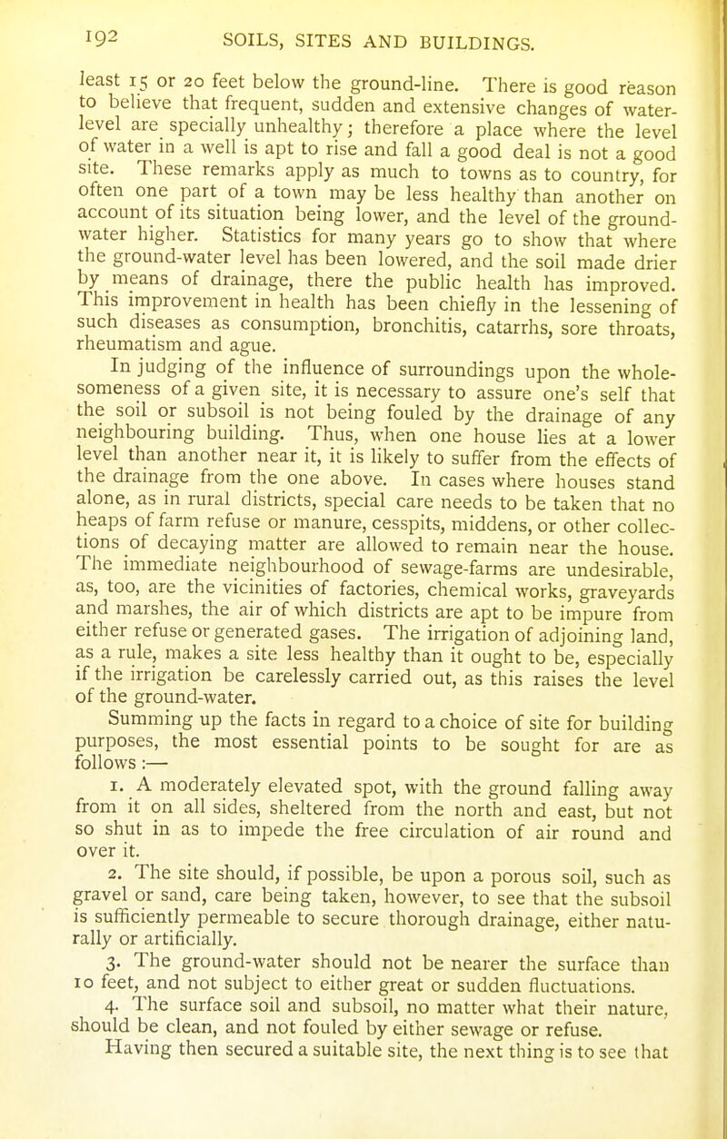 least 15 or 20 feet below the ground-line. There is good reason to believe that frequent, sudden and extensive changes of water- level are specially unhealthy; therefore a place where the level of water in a well is apt to rise and fall a good deal is not a good site. These remarks apply as much to towns as to country, for often one part of a town may be less healthy than another on account of its situation being lower, and the level of the ground- water higher. Statistics for many years go to show that where the ground-water level has been lowered, and the soil made drier by means of drainage, there the public health has improved. This improvement in health has been chiefly in the lessening of such diseases as consumption, bronchitis, catarrhs, sore throats, rheumatism and ague. In judging of the influence of surroundings upon the whole- someness of a given site, it is necessary to assure one's self that the soil or subsoil is not being fouled by the drainage of any neighbouring building. Thus, when one house lies at a lower level than another near it, it is likely to suffer from the efiects of the drainage from the one above. In cases where houses stand alone, as in rural districts, special care needs to be taken that no heaps of farm refuse or manure, cesspits, middens, or other collec- tions of decaying matter are allowed to remain near the house. The immediate neighbourhood of sewage-farms are undesirable, as, too, are the vicinities of factories, chemical works, graveyards and marshes, the air of which districts are apt to be impure from either refuse or generated gases. The irrigation of adjoining land, as a rule, makes a site less healthy than it ought to be, especially if the irrigation be carelessly carried out, as this raises the level of the ground-water. Summing up the facts in regard to a choice of site for building purposes, the most essential points to be sought for are as follows:— 1. A moderately elevated spot, with the ground falling away from it on all sides, sheltered from the north and east, but not so shut in as to impede the free circulation of air round and over it. 2. The site should, if possible, be upon a porous soil, such as gravel or sand, care being taken, however, to see that the subsoil is sufficiently permeable to secure thorough drainage, either natu- rally or artificially. 3. The ground-water should not be nearer the surface than 10 feet, and not subject to either great or sudden fluctuations. 4. The surface soil and subsoil, no matter what their nature, should be clean, and not fouled by either sewage or refuse. Having then secured a suitable site, the next thing is to see that