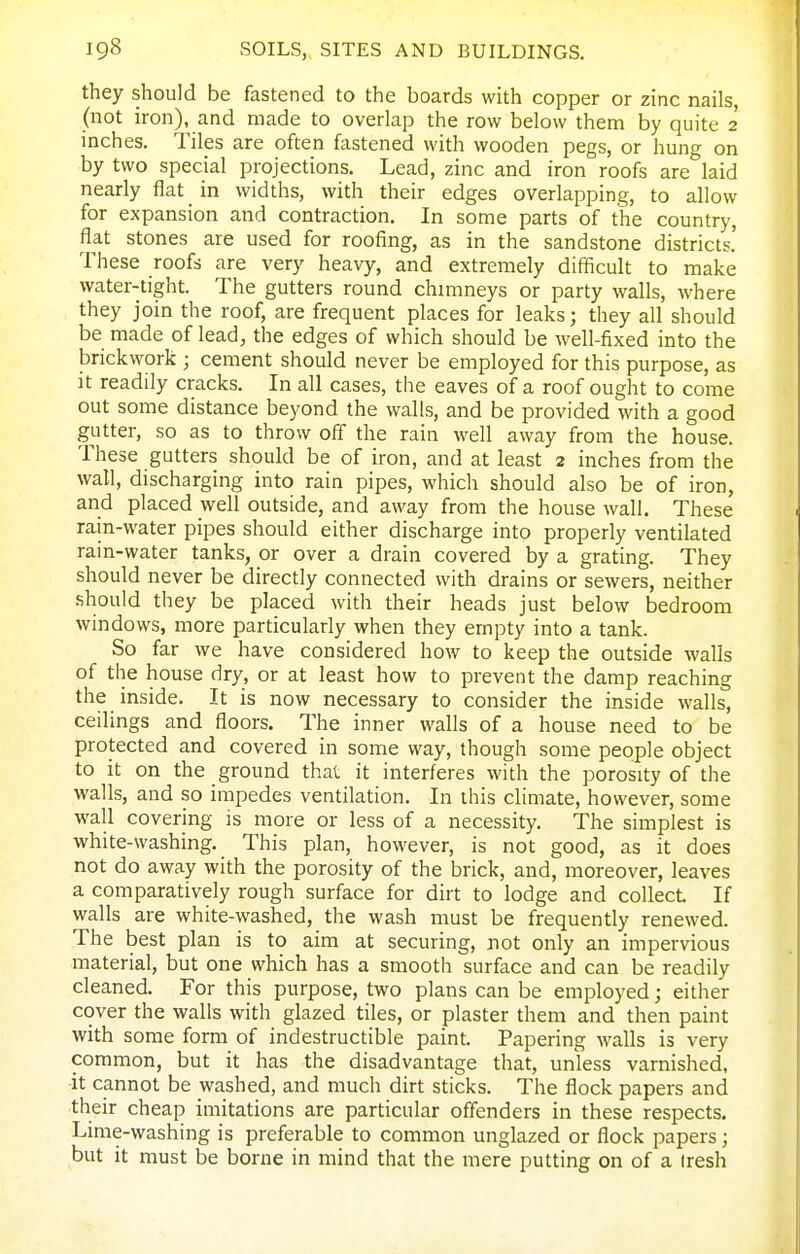 they should be fastened to the boards with copper or zinc nails, (not iron), and made to overlap the row below them by quite 2 inches. Tiles are often fastened with wooden pegs, or hung on by two special projections. Lead, zinc and iron roofs are laid nearly flat in widths, with their edges overlapping, to allow for expansion and contraction. In some parts of the country, flat stones are used for roofing, as in the sandstone districts.' These roofs are very heavy, and extremely difficult to make water-tight. The gutters round chmineys or party walls, where they join the roof, are frequent places for leaks; they all should be made of lead, the edges of which should be well-fixed into the brickwork ; cement should never be employed for this purpose, as it readily cracks. In all cases, the eaves of a roof ought to come out some distance beyond the walls, and be provided with a good gutter, so as to throw off the rain well away from the house. These gutters should be of iron, and at least 2 inches from the wall, discharging into rain pipes, which should also be of iron, and placed well outside, and away from the house wall. These rain-water pipes should either discharge into properly ventilated rain-water tanks, or over a drain covered by a grating. They should never be directly connected with drains or sewers, neither should they be placed with their heads just below bedroom windows, more particularly when they empty into a tank. So far we have considered how to keep the outside walls of the house dry, or at least how to prevent the damp reaching the inside. It is now necessary to consider the inside walls, ceilings and floors. The inner walls of a house need to be protected and covered in some way, though some people object to it on the ground that it interferes with the porosity of the walls, and so impedes ventilation. In this climate, however, some wall covering is more or less of a necessity. The simplest is white-washing. This plan, however, is not good, as it does not do away with the porosity of the brick, and, moreover, leaves a comparatively rough surface for dirt to lodge and collect If walls are white-washed, the wash must be frequently renewed. The best plan is to aim at securing, not only an impervious material, but one which has a smooth surface and can be readily cleaned. For this purpose, two plans can be employed; either cover the walls with glazed tiles, or plaster them and then paint with some form of indestructible paint. Papering walls is very common, but it has the disadvantage that, unless varnished, it cannot be washed, and much dirt sticks. The flock papers and their cheap imitations are particular offenders in these respects. Lime-washing is preferable to common unglazed or flock papers; but it must be borne in mind that the mere putting on of a Iresh