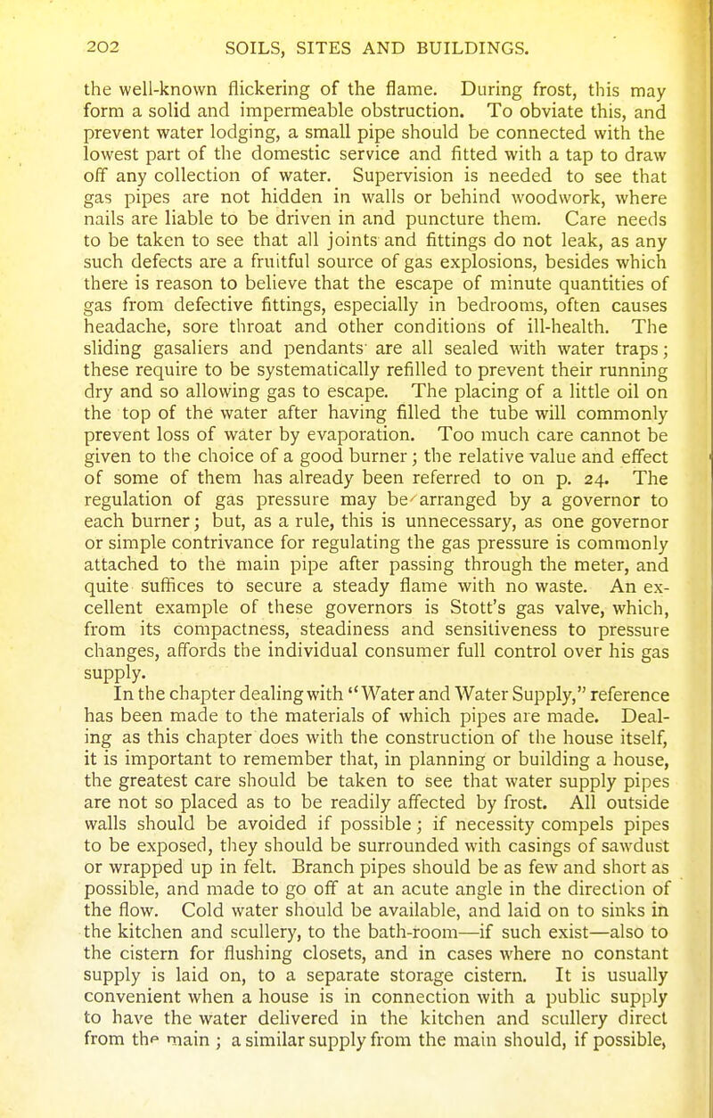 the well-known flickering of the flame. During frost, this may form a solid and impermeable obstruction. To obviate this, and prevent water lodging, a small pipe should be connected with the lowest part of the domestic service and fitted with a tap to draw off any collection of water. Supervision is needed to see that gas pipes are not hidden in walls or behind woodwork, where nails are liable to be driven in and puncture them. Care needs to be taken to see that all joints and fittings do not leak, as any such defects are a fruitful source of gas explosions, besides which there is reason to believe that the escape of minute quantities of gas from defective fittings, especially in bedrooms, often causes headache, sore throat and other conditions of ill-health. The sliding gasaliers and pendants' are all sealed with water traps; these require to be systematically refilled to prevent their running dry and so allowing gas to escape. The placing of a little oil on the top of the water after having filled the tube will commonly prevent loss of water by evaporation. Too much care cannot be given to the choice of a good burner; the relative value and effect of some of them has already been referred to on p. 24. The regulation of gas pressure may be^arranged by a governor to each burner; but, as a rule, this is unnecessary, as one governor or simple contrivance for regulating the gas pressure is commonly attached to the main pipe after passing through the meter, and quite suffices to secure a steady flame with no waste. An ex- cellent example of these governors is Stott's gas valve, which, from its compactness, steadiness and sensitiveness to pressure changes, affords the individual consumer full control over his gas supply. In the chapter dealing with Water and Water Supply, reference has been made to the materials of which pipes are made. Deal- ing as this chapter does with the construction of the house itself, it is important to remember that, in planning or building a house, the greatest care should be taken to see that water supply pipes are not so placed as to be readily affected by frost. All outside walls should be avoided if possible; if necessity compels pipes to be exposed, they should be surrounded with casings of sawdust or wrapped up in felt. Branch pipes should be as few and short as possible, and made to go off at an acute angle in the direction of the flow. Cold water should be available, and laid on to sinks in the kitchen and scullery, to the bath-room—if such exist—also to the cistern for flushing closets, and in cases where no constant supply is laid on, to a separate storage cistern. It is usually convenient when a house is in connection with a public supply to have the water delivered in the kitchen and scullery direct from thp main ; a similar supply from the main should, if possible,