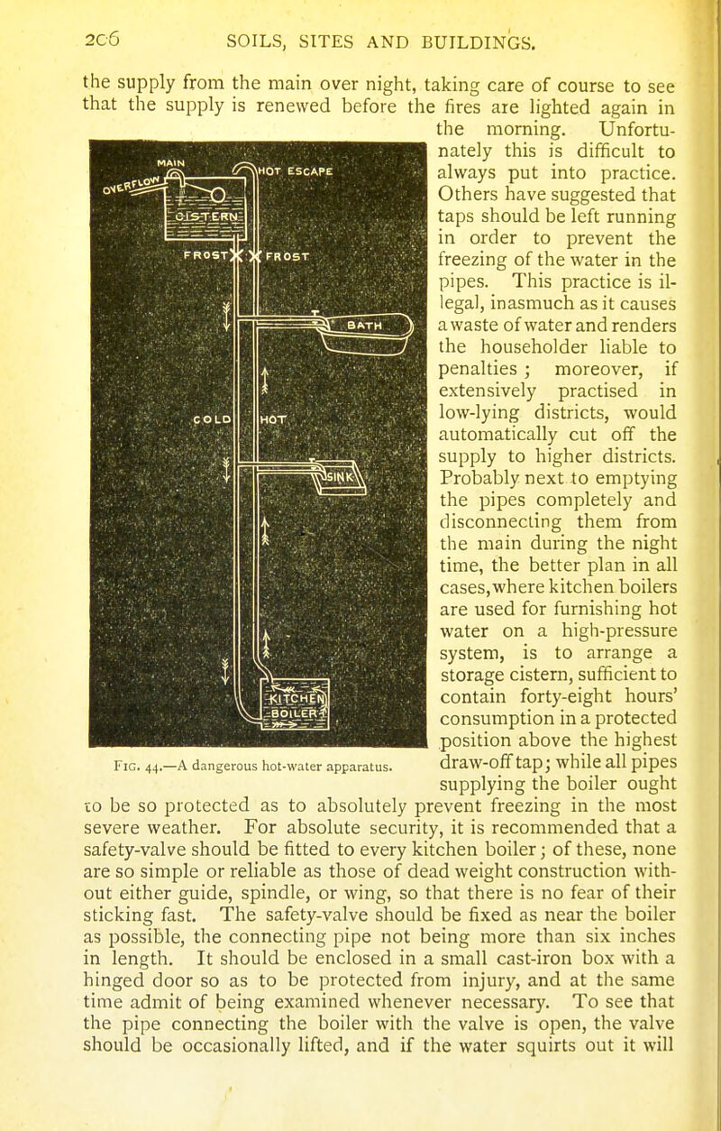 the supply from the main over night, taking care of course to see that the supply is renewed before the fires are lighted again in the morning. Unfortu- nately this is difficult to always put into practice. Others have suggested that taps should be left running in order to prevent the freezing of the water in the pipes. This practice is il- legal, inasmuch as it causes a waste of water and renders the householder liable to penalties ; moreover, if extensively practised in low-lying districts, would automatically cut off the supply to higher districts. Probably next to emptying the pipes completely and disconnecting them from the main during the night time, the better plan in all cases,where kitchen boilers are used for furnishing hot water on a high-pressure system, is to arrange a storage cistern, sufficient to contain forty-eight hours' consumption in a protected position above the highest draw-off tap; while all pipes supplying the boiler ought CO be so protected as to absolutely prevent freezing in the most severe weather. For absolute security, it is recommended that a safety-valve should be fitted to every kitchen boiler; of these, none are so simple or reliable as those of dead weight construction with- out either guide, spindle, or wing, so that there is no fear of their sticking fast. The safety-valve should be fixed as near the boiler as possible, the connecting pipe not being more than six inches in length. It should be enclosed in a small cast-iron box with a hinged door so as to be protected from injury, and at the same time admit of being examined whenever necessary. To see that the pipe connecting the boiler with the valve is open, the valve should be occasionally lifted, and if the water squirts out it will Fig. 44.—A dangerous hot-water apparatus.