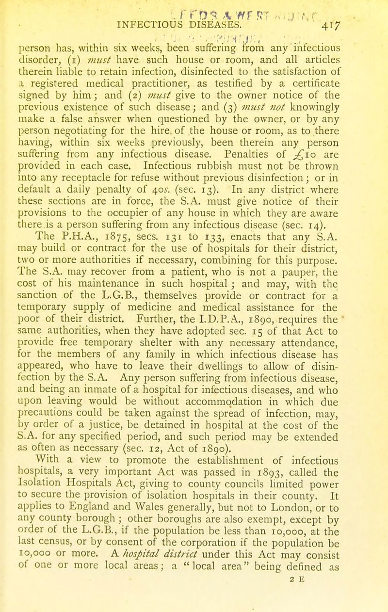 person has, within six weeks, been suffering from any nifectious disorder, (i) must have such house or room, and all articles therein liable to retain infection, disinfected to the satisfaction of a registered medical practitioner, as testified by a certificate signed by him; and (2) musf give to the owner notice of the previous existence of such disease; and (3) mus/ not knowingly make a false answer when questioned by the owner, or by any person negotiating for the hire, of the house or room, as to there having, within six weeks previously, been therein any person suffering from any infectious disease. Penalties of ;^io are provided in each case. Infectious rubbish must not be thrown into any receptacle for refuse without previous disinfection; or in default a daily penalty of 40J. (sec. 13). In any district where these sections are in force, the S.A. must give notice of their provisions to the occupier of any house in which they are aware there is a person suffering from any infectious disease (sec. 14), The P.H.A,, 1875, sees. 131 to 133, enacts tiiat any S.A. may build or contract for the use of hospitals for their district, two or more authorities if necessary, combining for this purpose. The S.A. may recover from a patient, who is not a pauper, the cost of his maintenance in such hospital ; and may, with the sanction of the L.G.B., themselves provide or contract for a temporary supply of medicine and medical assistance for the poor of their district. Further, the I.D.P.A., 1890, requires the ' same authorities, when they have adopted sec. 15 of that Act to provide free temporary shelter with any necessary attendance, for the members of any family in which infectious disease has appeared, who have to leave their dwellings to allow of disin- fection by the S.A. Any person suffering from infectious disease, and being an inmate of a hospital for infectious diseases, and who upon leaving would be without accommodation in which due precautions could be taken against the spread of infection, may, by order of a justice, be detained in hospital at the cost of the S.A. for any specified period, and such period may be extended as often as necessary (sec. 12, Act of 1890). With a view to promote the establishment of infectious hospitals, a very important Act was passed in 1893, called the Isolation Hospitals Act, giving to county councils limited power to secure the provision of isolation hospitals in their county. It applies to England and Wales generally, but not to London, or to any county borough ; other boroughs are also exempt, except by order of the L.G.B., if the population be less than io,ooo, at the last census, or by consent of the corporation if the population be 10,000 or more. A hospital district under this Act may consist of one or more local areas; a local area being defined as 2 E