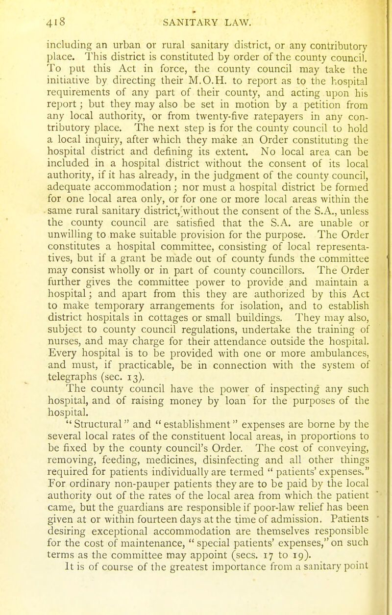 including an urban or rural sanitary district, or any contributory place. This district is constituted by order of the county council. To put this Act in force, the county council may take the initiative by directing their M.O.H. to report as to the hospital requirements of any part of their county, and acting upon his report; but they may also be set in motion by a petition from any local authority, or from twenty-five ratepayers in any con- tributory place. The next step is for the county council to hold a local inquiry, after which they make an Order constituting the hospital district and defining its extent. No local area can be included in a hospital district without the consent of its local authority, if it has already, in the judgment of the county council, adequate accommodation ; nor must a hospital district be formed for one local area only, or for one or more local areas within the same rural sanitary district,^vithout the consent of the S.A., unless the county council are satisfied that the S.A. are unable or unwilling to make suitable provision for the purpose. The Order constitutes a hospital committee, consisting of local representa- tives, but if a grant be made out of county funds the committee may consist wholly or in part of county councillors. The Order further gives the committee power to provide and maintain a hospital; and apart from this they are authorized by this Act to make temporary arrangements for isolation, and to establish district hospitals in cottages or small buildings. They may also, subject to county council regulations, undertake the training of nurses, and may charge for their attendance outside the hospital. Every hospital is to be provided with one or more ambulances, and must, if practicable, be in connection with the system of telegraphs (sec. 13). The county council have the power of inspecting any such hospital, and of raising money by loan for the purposes of the hospital.  Structural and  establishment expenses are borne by the several local rates of the constituent local areas, in proportions to be fixed by the county council's Order. The cost of conveying, removing, feeding, medicines, disinfecting and all other things required for patients individually are termed  patients' expenses. For ordinary non-pauper patients they are to be paid by the local authority out of the rates of the local area from which the patient came, but the guardians are responsible if poor-law relief has been given at or within fourteen days at the time of admission. Patients desiring exceptional accommodation are themselves responsible for the cost of maintenance,  sjDecial patients' expenses, on such terms as the committee may appoint (sees. 17 to 19). It is of course of the greatest importance from a sanitary point