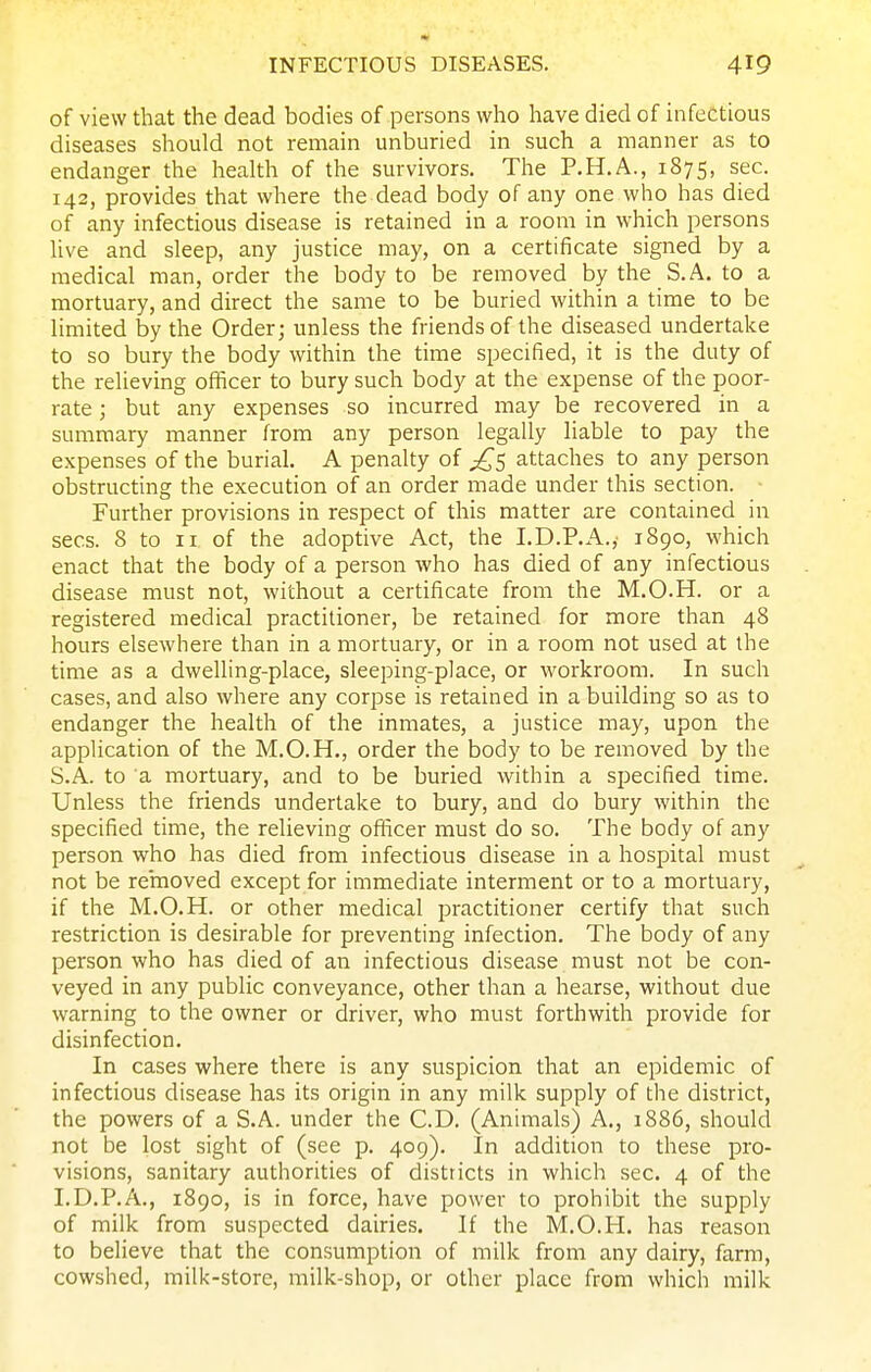 of view that the dead bodies of persons who have died of infectious diseases should not remain unburied in such a manner as to endanger the health of the survivors. The P.H.A., 1875, sec. 142, provides that where the dead body of any one who has died of any infectious disease is retained in a room in which persons live and sleep, any justice may, on a certificate signed by a medical man, order the body to be removed by the S. A. to a mortuary, and direct the same to be buried within a time to be limited by the Order; unless the friends of the diseased undertake to so bury the body within the time specified, it is the duty of the relieving officer to bury such body at the expense of the poor- rate ; but any expenses so incurred may be recovered in a summary manner from any person legally liable to pay the expenses of the burial. A penalty of £s attaches to any person obstructing the execution of an order made under this section. ■ Further provisions in respect of this matter are contained in sees. 8 to II of the adoptive Act, the I.D.P.A.,- 1890, which enact that the body of a person who has died of any infectious disease must not, without a certificate from the M.O.H. or a registered medical practitioner, be retained for more than 48 hours elsewhere than in a mortuary, or in a room not used at the time as a dwelling-place, sleeping-place, or workroom. In such cases, and also where any corpse is retained in a building so as to endanger the health of the inmates, a justice may, upon the application of the M.O.H., order the body to be removed by the S.A. to a mortuary, and to be buried within a specified time. Unless the friends undertake to bury, and do bury within the specified time, the relieving oflicer must do so. The body of any person who has died from infectious disease in a hospital must not be removed except for immediate interment or to a mortuary, if the M.O.H. or other medical practitioner certify that such restriction is desirable for preventing infection. The body of any person who has died of an infectious disease must not be con- veyed in any public conveyance, other than a hearse, without due warning to the owner or driver, who must forthwith provide for disinfection. In cases where there is any suspicion that an epidemic of infectious disease has its origin in any milk supply of the district, the powers of a S.A. under the CD. (Animals) A., 1886, should not be lost sight of (see p. 409). In addition to these pro- visions, sanitary authorities of districts in which sec. 4 of the I.D.P.A., 1890, is in force, have power to prohibit the supply of milk from suspected dairies. If the M.O.H. has reason to believe that the consumption of milk from any dairy, farm, cowshed, milk-store, milk-shop, or other place from which milk