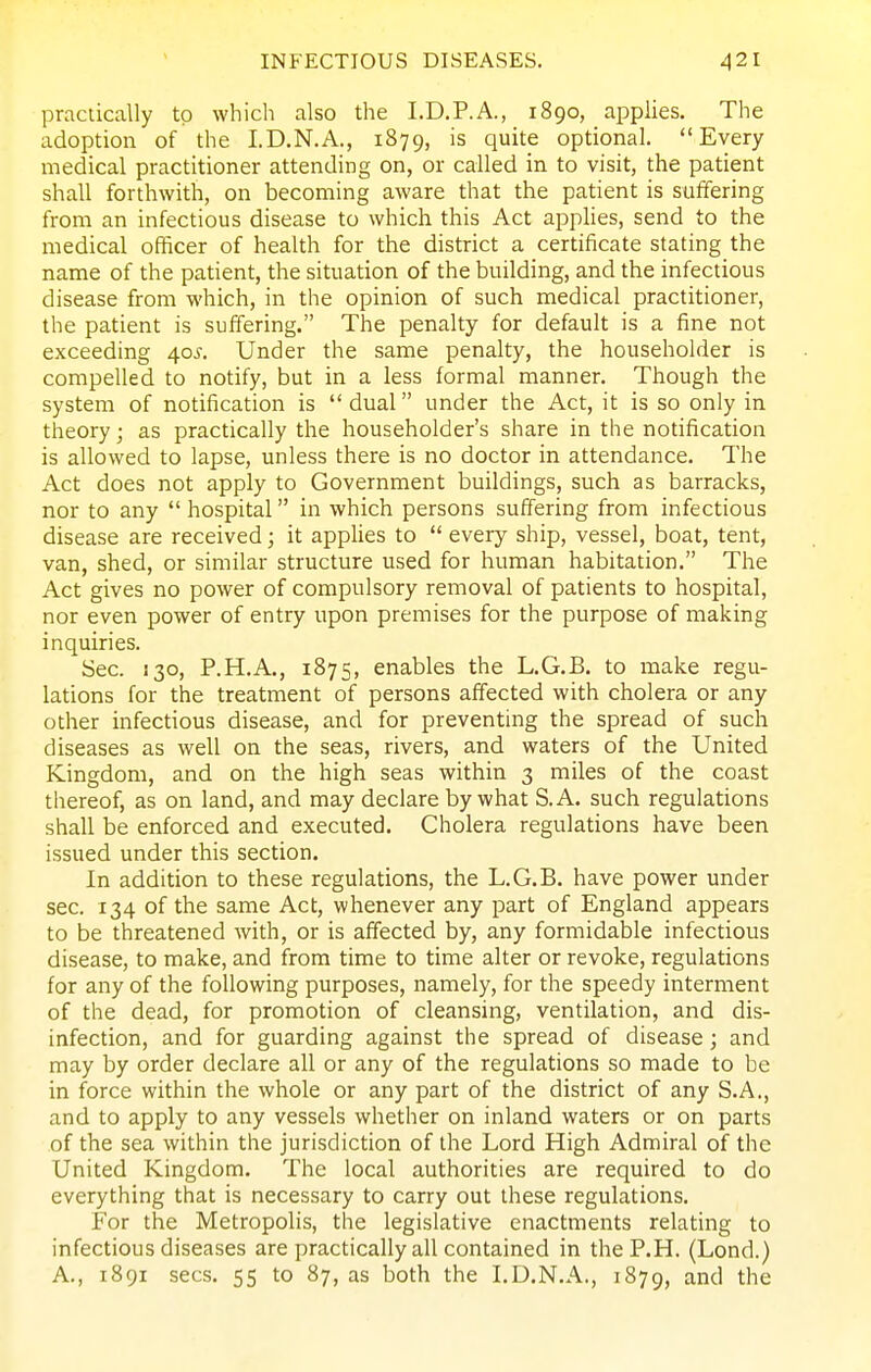 practically to which also the I.D.P.A., 1890, applies. The adoption of the I.D.N.A., 1879, is quite optional. Every medical practitioner attending on, or called in to visit, the patient shall forthwith, on becoming aware that the patient is suffering from an infectious disease to which this Act appHes, send to the medical officer of health for the district a certificate stating the name of the patient, the situation of the building, and the infectious disease from which, in the opinion of such medical practitioner, the patient is suffering. The penalty for default is a fine not exceeding 40^. Under the same penalty, the householder is compelled to notify, but in a less formal manner. Though the system of notification is dual under the Act, it is so only in theory; as practically the householder's share in the notification is allowed to lapse, unless there is no doctor in attendance. The Act does not apply to Government buildings, such as barracks, nor to any  hospital in which persons suffering from infectious disease are received; it appUes to  every ship, vessel, boat, tent, van, shed, or similar structure used for human habitation. The Act gives no power of compulsory removal of patients to hospital, nor even power of entry upon premises for the purpose of making inquiries. Sec. 130, P.H.A., 1875, enables the L.G.B. to make regu- lations for the treatment of persons affected with cholera or any other infectious disease, and for preventing the spread of such diseases as well on the seas, rivers, and waters of the United Kingdom, and on the high seas within 3 miles of the coast thereof, as on land, and may declare by what S.A. such regulations shall be enforced and executed. Cholera regulations have been issued under this section. In addition to these regulations, the L.G.B. have power under sec. 134 of the same Act, whenever any part of England appears to be threatened with, or is affected by, any formidable infectious disease, to make, and from time to time alter or revoke, regulations for any of the following purposes, namely, for the speedy interment of the dead, for promotion of cleansing, ventilation, and dis- infection, and for guarding against the spread of disease; and may by order declare all or any of the regulations so made to be in force within the whole or any part of the district of any S.A., and to apply to any vessels whether on inland waters or on parts of the sea within the jurisdiction of the Lord High Admiral of the United Kingdon:i. The local authorities are required to do everything that is necessary to carry out these regulations. For the Metropolis, the legislative enactments relating to infectious diseases are practically all contained in theP.H. (Lond.) A., 1891 sees. 55 to 87, as both the I.D.N.A., 1879, and the