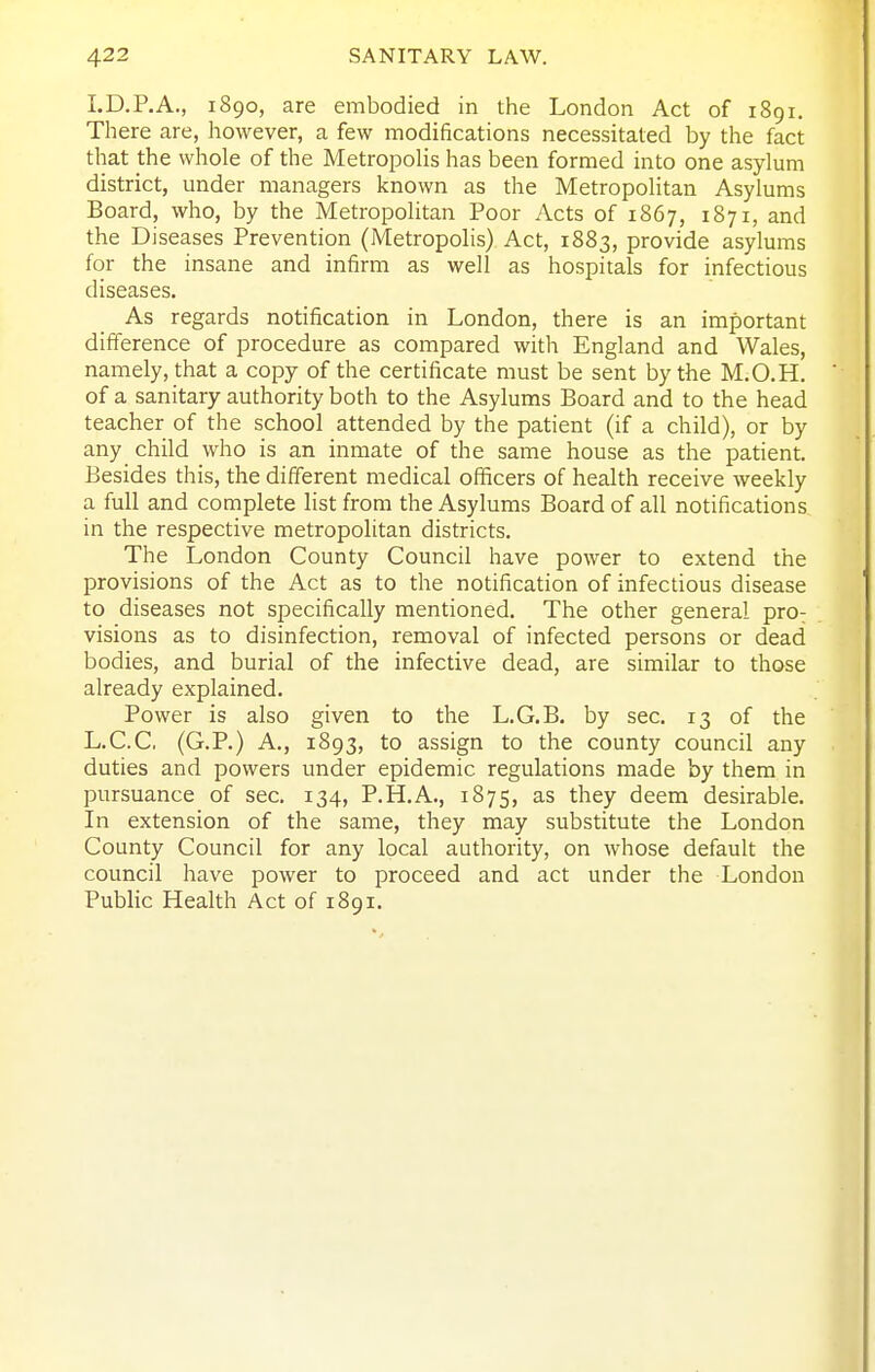 I.D.P.A., 1890, are embodied in the London Act of 1891. There are, however, a few modifications necessitated by the fact that the whole of the Metropolis has been formed into one asylum district, under managers known as the Metropolitan Asylums Board, who, by the Metropolitan Poor Acts of 1867, 1871, and the Diseases Prevention (Metropolis) Act, 1883, provide asylums for the insane and infirm as well as hospitals for infectious diseases. As regards notification in London, there is an important difference of procedure as compared with England and Wales, namely, that a copy of the certificate must be sent by the M.O.H. of a sanitary authority both to the Asylums Board and to the head teacher of the school attended by the patient (if a child), or by any child who is an inmate of the same house as the patient. Besides this, the different medical officers of health receive weekly a full and complete list from the Asylums Board of all notifications in the respective metropolitan districts. The London County Council have power to extend the provisions of the Act as to the notification of infectious disease to diseases not specifically mentioned. The other general prO: visions as to disinfection, removal of infected persons or dead bodies, and burial of the infective dead, are similar to those already explained. Power is also given to the L.G.B. by sec. 13 of the L.C.C. (G.P.) A., 1893, to assign to the county council any duties and powers under epidemic regulations made by them in pursuance of sec. 134, P.H.A., 1875, as they deem desirable. In extension of the same, they may substitute the London County Council for any local authority, on whose default the council have power to proceed and act under the London Public Health Act of 1891.