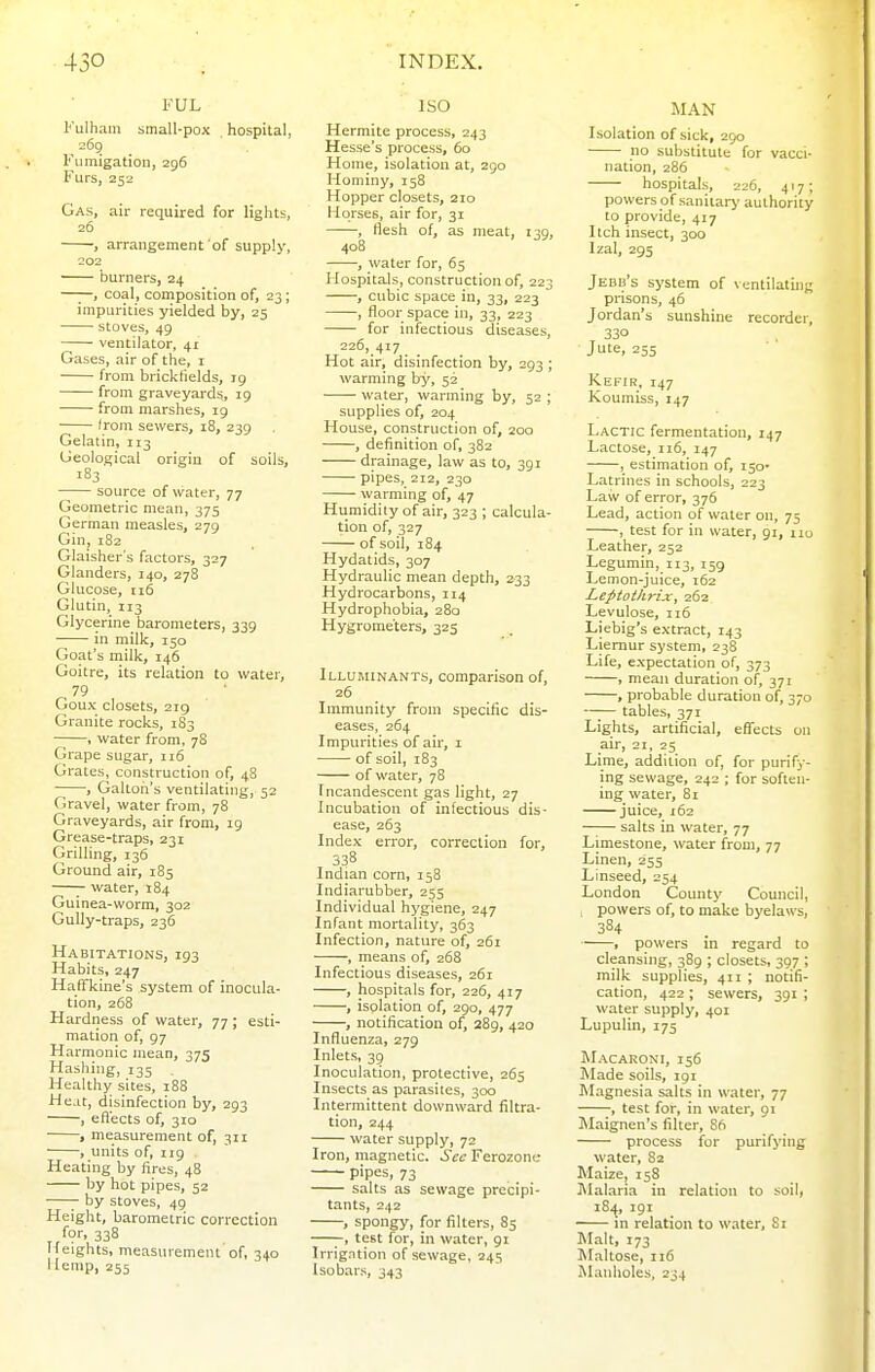 FUL Kulhain small-pox hospital, 269 Fumigation, 296 Furs, 252 Gas, air required for lights, 26 , arrangement of supply, 202 burners, 24 —;—, coal, composition of, 23; impurities yielded by, 25 stoves, 49 ventilator, 41 Gases, air of the, i from brickfields, 19 from graveyards, 19 from marshes, 19 Irom sewers, 18, 239 Gelatin, 113 Geological origin of soils, 183 source of water, 77 Geometric mean, 375 German measles, 279 Gin, 182 Glaisher's factors, 327 Glanders, 140, 278 Glucose, 116 Glutin, 113 Glycerine barometers, 339 in milk, 150 Goat's milk, 146 Goitre, its relation to water, 79 Goux closets, 219 Granite rocks, 1S3 , water from, 78 Grape sugar, 116 Grates, construction of, 48 , Galtori's ventilating, 52 Gravel, water from, 78 Graveyards, air from, ig Grease-traps, 231 Grilling, 136 Ground air, 185 — water, 184 Guinea-worm, 302 Gully-traps, 236 Habitations, 193 Habits, 247 HafTkine's system of inocula- tion, 268 Hardness of water, 77; esti- mation of, 97 Harmonic mean, 375 Hashing, 135 Healthy sites, 188 Heat, disinfection by, 293 , efl'ects of, 310 , measurement of, 311 , units of, 119 Heating by fires, 48 by hot pipes, 52 ;- by stoves, 49 Height, barometric correction for, 338 Ifeights, measurement of, 340 Uemp, 255 ISO Hermite process, 243 Hesse's process, 60 Home, isolation at, 290 Hominy, 158 Hopper closets, 210 Horses, air for, 31 , flesh of, as meat, i jg, 408 , water for, 65 Hospitals, construction of, 223 , cubic space in, 33, 223 , floor space in, 33, 223 for infectious diseases, 226, 417 Hot air, disinfection by, 293 ; warming by, 52 water, warming by, 52 ; supplies of, 204 House, construction of, 200 , definition of, 382 drainage, law as to, 391 pipes, 212, 230 warming of, 47 Humidity of air, 323 ; calcula- tion of, 327 of soil, 184 Hydatids, 307 Hydraulic mean depth, 233 Hydrocarbons, 114 Hydrophobia, 280 Hygrometers, 325 Illuminants, comparison of, 26 Immunity from specific dis- eases, 264 Impurities of air, i of soil, 183 of water, 78 Incandescent gas light, 27 Incubation of infectious dis- ease, 263 Index error, correction for, 338 Indian corn, 158 Indiarubber, 255 Individual hygiene, 247 Infant mortality, 363 Infection, nature of, 261 , means of, 268 Infectious diseases, 261 , hospitals for, 226, 417 , isolation of, 290, 477 , notification of, 289, 420 Influenza, 279 Inlets, 39 Inoculation, protective, 265 Insects as parasites, 300 Intermittent downward filtra- tion, 244 water supply, 72 Iron, magnetic. Sec Ferozone pipes, 73 salts as sewage precipi- tants, 242 , spongy, for filters, 85 ;-, test for, in water, 91 Irrigation of sewage, 245 Isobars, 343 MAN Isolation of sick, 250 no substitute for vacci- nation, 286 hospitals, 226, 417; powers of sanitary authority to provide, 417 Itch insect, 300 Izal, 295 Jedb's system of ventilating prisons, 46 Jordan's sunshine recorder, 330 Jute, 255 Kefir, 147 Koumiss, 147 Lactic fermentation, 147 Lactose, 116, 147 , estimation of, 150- Latrines in schools, 223 Law of error, 376 Lead, action of water on, 75 , test for in svater, 91, xiu Leather, 252 Legumin, 113, 159 Lemon-juice, 162 Leptothrix, 262 Levulose, n6 Liebig's extract, 143 Liemur system, 238 Life, expectation of, 373 , mean duration of, 371 , probable duration of, 370 —;— tables, 371 Lights, artificial, effects on air, 21, 25 Lime, addition of, for purify- ing sewage, 242 ; for soften- ing water, 81 juice, 162 —■— salts in water, 77 Limestone, water from, 77 Linen, 255 Linseed, 254 London County Council, , powers of, to make byelasvs, 384 , powers in regard to cleansing, 389 ; closets, 397 ; milk supplies, 411 ; notifi- cation, 422 ; sewers, 391 ; water supply, 401 Lupulin, 175 Macaroni, 156 Made soils, 191 Magnesia salts in water, 77 -, test for, in water, 91 Maignen's filter, 86 process for purifying water, 82 Maize, 158 ]\Ialaria in relation to soil, 18.^, 191 in relation to water, S i Malt, 173 Maltose, 116 Manholes, 234