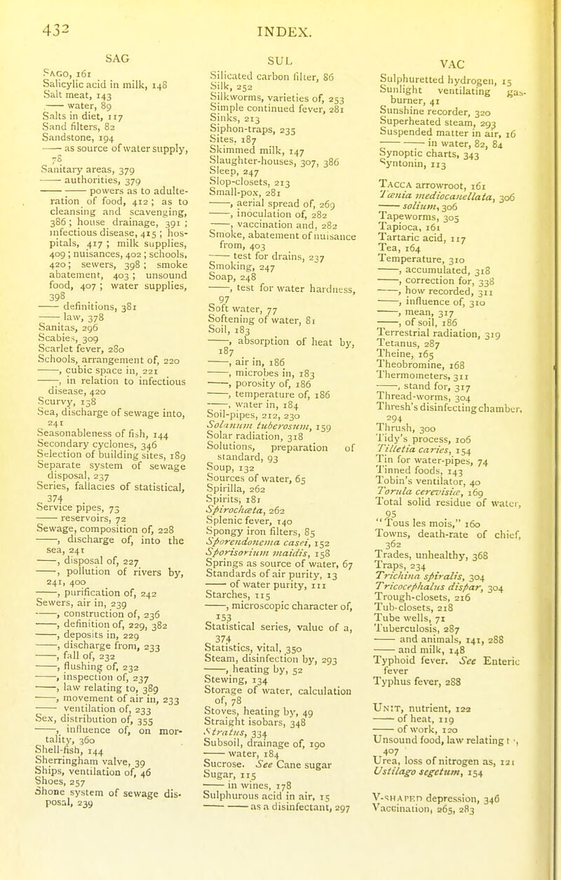 SAG Pago, i6i Salicylic acid in milk, 14S Salt meat, 143 , water, 89 Salts in diet, t 17 Sand filters, 82 Sandstone, 194 as source of water supply, 7S Sanitary areas, 379 ■ authorities, 379 powers as to adulte- ration of food, 412 ; as to cleansing and scavenging, 3S6 ; house drainage, 391 ; infectious disease, 415 ; hos- pitals, 417 ; milk supplies, 409; nuisances, 402; scliools, 420; sewers, 398 ; smoke abatement, 403; unsound food, 407 ; water supplies, 398 definitions, 3S1 ; law, 378 Sanitas, 296 Scabies, 309 Scarlet fever, 280 Schools, arrangement of, 220 , cubic space in, 221 in relation to infectious disease, 420 Scurvy, 138 Sea, discharge of sewage into, 241 Seasonableness offish, 144 Secondary cyclones, 346 Selection of building sites, 189 Separate system of sewage disposal, 237 Series, fallacies of statistical, Q ^'''^ • Service pipes, 73 reservoirs, 72 Sewage, composition of, 228 , discharge of, into the sea, 241 , disposal of, 227 , pollution of rivers by, 241, 400 , purification of, 242 Sewers, air in, 239 ——, construction of, 236 , definition of, 229, 382 , deposits in, 229 , discharge from, 233 , fall of, 232 , flushing of, 232 •, inspection of, 237 , law relating to, 389 , movement of air in, 233 ventilation of, 233 Sex, distribution of, 355 , influence of, on mor- tality, 360 Shell-fish, 144 Sherringham valve, 39 Ships, ventilation of, 46 Shoes, 257 dhone system of sewage dis- posal, 239 SUL Silicated carbon llher, S6 Silk, 252 Silkworms, varieties of, 253 Simple continued fever, 281 Sinks, 213 Siphon-traps, 235 Sites, 187 Skimmed milk, 147 Slaughter-houses, 307, 386 Sleep, 247 Slop-closets, 213 Small-pox, 281 ■ , aerial spread of, 269 , inoculation of, 282 , vaccination and, 282 Smoke, abatement of nuisance from, 403 test for drains, 237 Smoking, 247 Soap, 248 , test for water hardness, c V ooit water, 77 Softening of water, Si Soil, 183 , absorption of heat bv, 187 , air in, 186 , microbes in, 183 , porosity of, i86 , temperature of, 186 , water in, 184 Soil-pipes, 212, 230 Solanuin tuberosum, 159 Solar radiation, 318 Solutions, preparation of standard, 93 Soup, 132 Sources of water, 65 Spirilla, 262 Spirits, 181 Spiroclueta, 262 Splenic fever, 140 Spongy iron filters, 85 Sporendonema. casei, 152 Sfiorisoriuiii inatdis, 15S Springs as source of water, 67 Standards of air purity, 13 of water purity, in Starches, 115 , microscopic character of, c ^53 . , Statistical series, value of a. Statistics, vital, 350 Steam, disinfection by, 293 , heating by, 52 Stewing, 134 Storage of water, calculation of, 78 Stoves, healing by, 49 Straight isobars, 348 Styaiiis, 334 Subsoil, drainage of, 190 water, 184 Sucrose. See Cane sugar Sugar, 115 in wines, 178 Sulphurous .acid in air, 15 as .1 disinfectant, 297 VAC Sulphuretted hydrogen, 15 Sunlight ventilating g ^ burner, 41 Sunshine recorder, 320 Superheated steam, 293 Suspended matter in air, 16 in water, 82, 84 Synoptic charts, 343 'yntonin, 113 Tacca arrowroot, 161 'J tenia medioca)iellata, 306 solium, 306 Tapeworms, 305 Tapioca, 161 Tartaric acid, 117 Tea, 164 Temperature, 310 , accumulated, 318 , correction for, 338 , how recorded, 311 , influence of, 310 , mean, 317 , of soil, 186 Terrestrial radiation, 319 Tetanus, 287 Theine, 165 Theobromine, 168 Thermometers, 311 • , stand for, 317 Thread-worms, 304 Thresh's disinfcctingchambe Thrush, 300 Tidy's process, 106 Til/etia caries, 154 Tin for water-pipes, 74 Tinned foods, 143 Tobin's ventilator, 40 Tornla cerevisiic, 169 Total solid residue of watc 95 Tons les mois, 160 Towns, death-rate of chie 362 Trades, unhealthy, 368 Traps, 234 Trichina spiralis, 304 Tricocf/thalus dispar, 304 Trough-closets, 216 Tub-closets, 218 Tube wells, 71 Tuberculosis, 287 and animals, 141, 288 and milk, 148 Typhoid fever. See Enteri fever Typhus fever, 288 Unit, nutrient, 123 of heat, 119 of work, 120 Unsound food, law relating I ■ Urea, loss of nitrogen as, 121 Ustilago segetum, 154 V-^H APEn depression, 346 Vaccinaiion, 265, 283