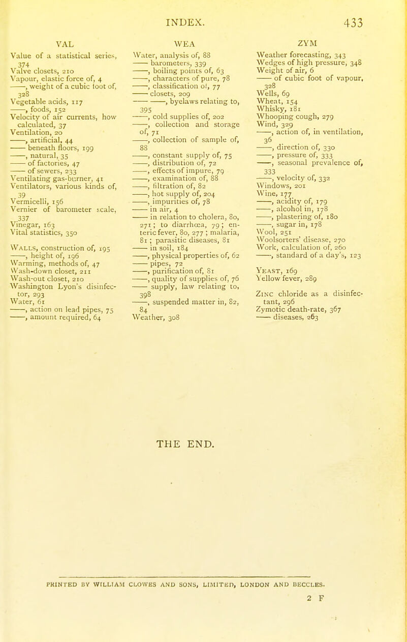 VAL Value of a statistical series, 374 , Valve closets, 210 Vapour, elastic force of, 4 -, weight of a cubic loot of, 328 Vegetable acids, 117 , foods, 152 Velocity of air currents, how calculated, 37 Ventilation, 20 , artificial, 44 beneath floors, 199 , natural, 35 of factories, 47 — of sewers, 233 Ventilating gas-burner, 41 Ventilators, various kinds of, 39 . Vermicelli, 156 Vernier of barometer scale, .337 Vinegar, 163 Vital statistics, 350 Walls, construction of, 195 , height of, 196 Warming, methods of, 47 Wash-down closet, 211 Wash-out closet, 210 Washington Lyon's disinfec- tor, 293 Water, 61 , action on lead pipes, 75 , amount required, 64 WKA Water, analysis of, 88 barometers, 339 , boiling points of, 63 , characters of pure, 78 , classification ol, 77 closets, 209 , byelaws relating to, 395 , cold supplies of, 202 , collection and storage of, 71 , collection of sample of, 83 , constant supply of, 75 -, distribution of, 72 , effects of impure, 79 , examination of, 88 , filtration of, 82 , hot supply of, 204 , impurities of, 78 in air, 4 in relation to cholera, 80, 271; to diarrhoea, 79; en- teric fever, 80, 277 ; malaria, 81; parasitic diseases, 81 in soil, 184 , physical properties of, 62 pipes, 72 , purification of, Si , quality of supplies of, 76 supply, law relating to, suspended matter in, 82, 84 Weather, 308 ZYM Weather forecasting, 343 Wedges of high pressure, 348 Weight of air, 6 of cubic foot of vapour, 328 Wells, 69 Wheat, 154 Whisky, 181 Whooping cough, 279 Wind, 329 , action of, in ventilation, • , direction of, 330 , pressure of, 333 , seasonal prevalence of, 333 , velocity of, 332 Windows, 201 Wine, 177 , acidity of, 179 , alcohol in, 178 , plastering of, i8o , sugar in, 178 Wool, 251 Woolsorters' disease, 270 Work, calculation of, 260 , standard of a day's, 123 Yeast, 169 Yellow fever, 289 Zinc chloride as a disinfec- tant, 296 Zymotic death-rate, 367 diseases, 263 THE END. PRINTED DV WILLIAM CLOWES AND SONS, LIMITED, LONDON AND UECCLES. 2 F