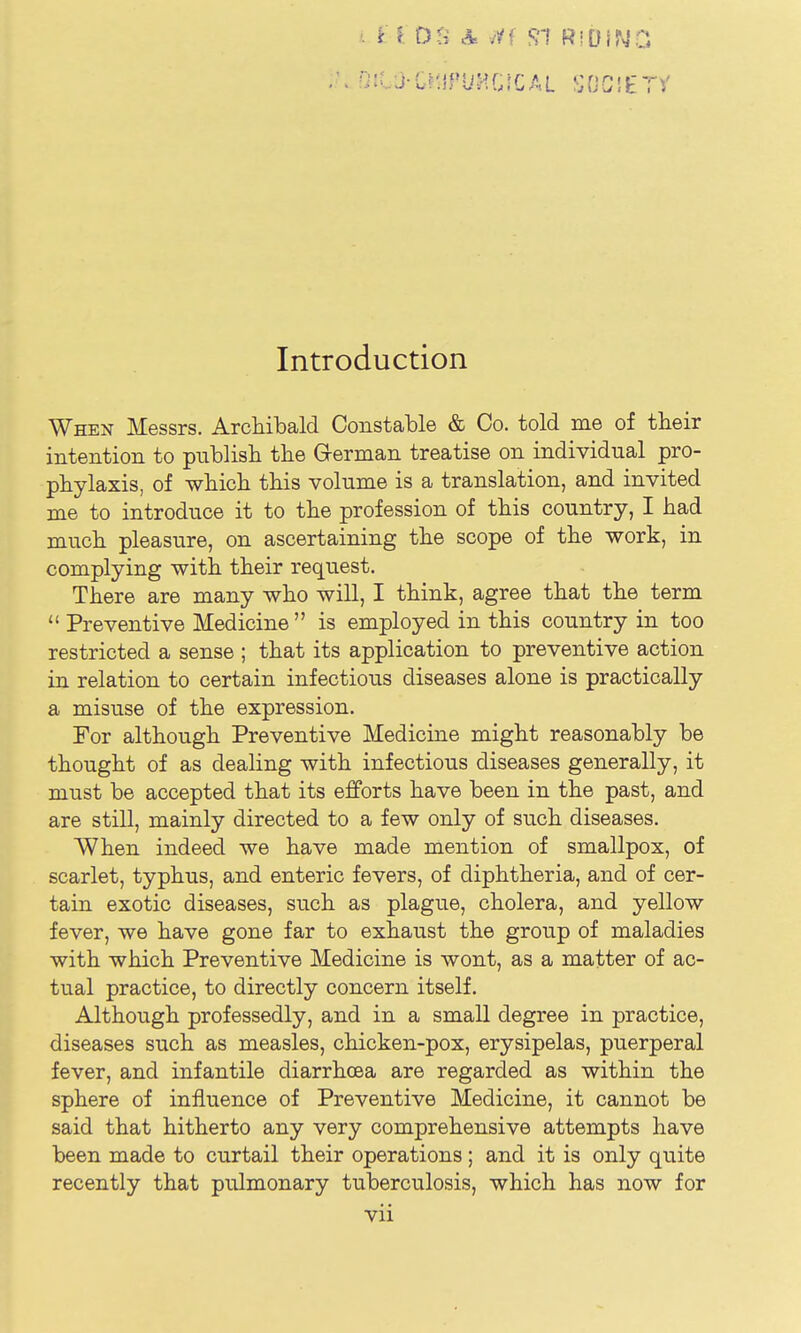 Introduction When Messrs. Archibald Constable & Co. told me of their intention to publish the Grerman treatise on individual pro- phylaxis, of which this volume is a translation, and invited me to introduce it to the profession of this country, I had much pleasure, on ascertaining the scope of the work, in complying with their request. There are many who will, I think, agree that the term  Preventive Medicine  is employed in this country in too restricted a sense ; that its application to preventive action in relation to certain infectious diseases alone is practically a misuse of the expression. For although Preventive Medicine might reasonably be thought of as dealing with infectious diseases generally, it must be accepted that its efforts have been in the past, and are still, mainly directed to a few only of such diseases. When indeed we have made mention of smallpox, of scarlet, typhus, and enteric fevers, of diphtheria, and of cer- tain exotic diseases, such as plague, cholera, and yellow fever, we have gone far to exhaust the group of maladies with which Preventive Medicine is wont, as a matter of ac- tual practice, to directly concern itself. Although professedly, and in a small degree in practice, diseases such as measles, chicken-pox, erysipelas, puerperal fever, and infantile diarrhoea are regarded as within the sphere of influence of Preventive Medicine, it cannot be said that hitherto any very comprehensive attempts have been made to curtail their operations; and it is only quite recently that pulmonary tuberculosis, which has now for