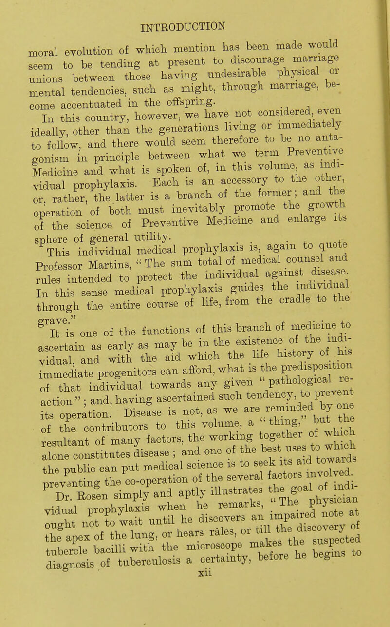 moral evolution of which mention has been made would seem to be tending at present to discourage marriage unions between those having undesirab e physical or mental tendencies, such as might, through marriage, be- come accentuated in the offspring. In this country, however, we have not considered,^ even ideally, other than the generations living or immediately to follow, and there would seem therefore to be no anta- gonism in principle between what we term Preventive Medicine and what is spoken of, in this volume as indi- vidual prophylaxis. Each is an accessory to the other or, rather, the latter is a branch of the former ; and the operation of both must inevitably promote the growth of the science of Preventive Medicine and enlarge its SDliere of general utility. . Tliis individual medical prophylaxis is, again to quote Professor Martins,  Tlie sum total of medical counsel and rules intended to protect the individual ^f^^^^ f^^^l In this sense medical prophylaxis guides the i>^dividual through the entire course of life, from the cradle to the ^It Is one of the functions of this branch of medicine to ascertain as early as may be in the existence of the indi- vidual, and with the aid which the life history of his remediate progenitors can afford, what is predis^^^^^^^ of that individual towards any given  pathological re action ; and, having ascertained such t-d«-7'^/^^^^ its operation. Disease is not, as we ^.^^'^f ,f °Z of the contributors to this volume, a thing, but the resultant of many factors, the working together of which a ne cttitutes Lease ; and one of the ^.^Sd Jarfs the ™iblic can nut medical science is to seek its aid towaras diagnosis of tuberculosis a certainty, before he beg