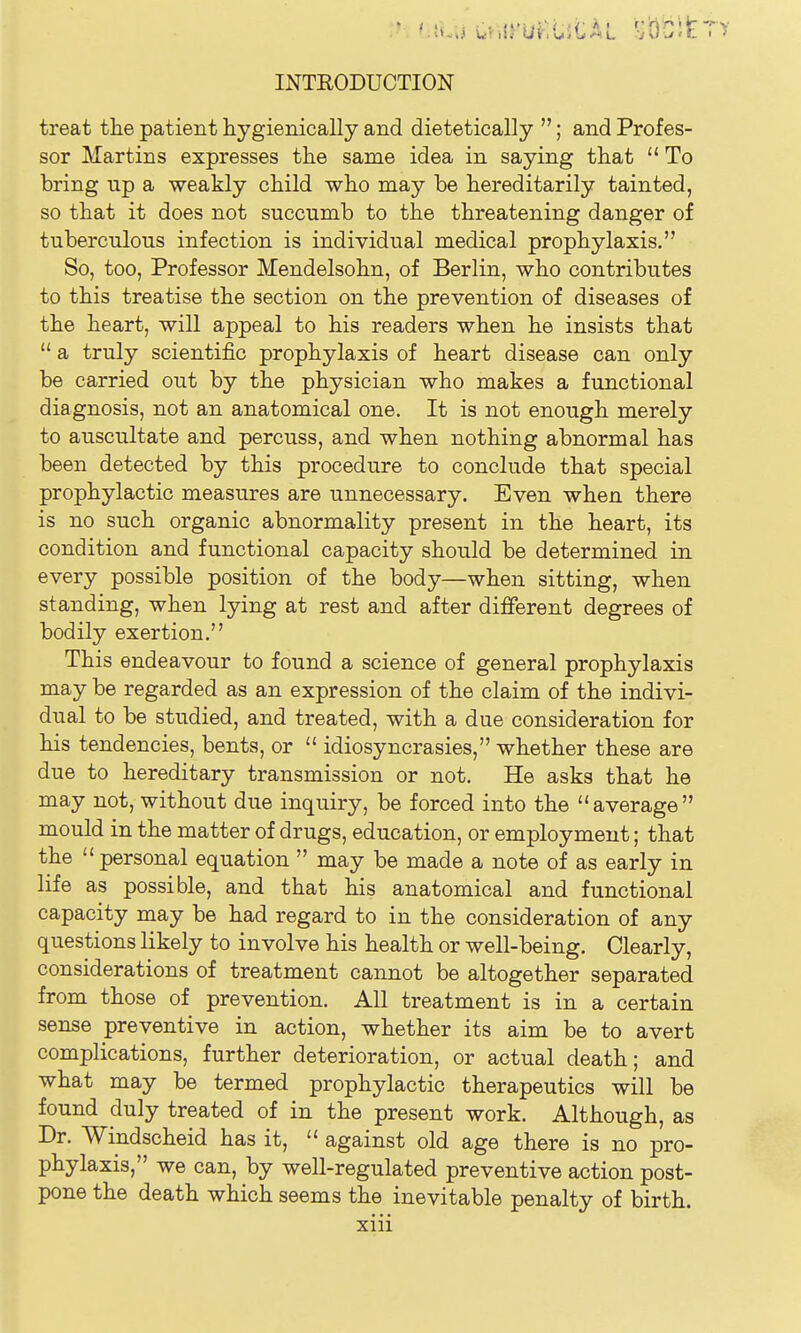 treat the patient hygienically and dietetically ; and Profes- sor Martins expresses the same idea in saying that  To bring up a weakly child who may be hereditarily tainted, so that it does not succumb to the threatening danger of tuberculous infection is individual medical prophylaxis. So, too, Professor Mendelsohn, of Berlin, who contributes to this treatise the section on the prevention of diseases of the heart, will appeal to his readers when he insists that  a truly scientific prophylaxis of heart disease can only be carried out by the physician who makes a functional diagnosis, not an anatomical one. It is not enough merely to auscultate and percuss, and when nothing abnormal has been detected by this procedure to conclude that special prophylactic measures are unnecessary. Even when there is no such organic abnormality present in the heart, its condition and functional capacity should be determined in every possible position of the body—when sitting, when standing, when lying at rest and after different degrees of bodily exertion. This endeavour to found a science of general prophylaxis may be regarded as an expression of the claim of the indivi- dual to be studied, and treated, with a due consideration for his tendencies, bents, or  idiosyncrasies, whether these are due to hereditary transmission or not. He asks that he may not, without due inquiry, be forced into the average mould in the matter of drugs, education, or employment; that the personal equation  may be made a note of as early in life as possible, and that his anatomical and functional capacity may be had regard to in the consideration of any questions likely to involve his health or well-being. Clearly, considerations of treatment cannot be altogether separated from those of prevention. All treatment is in a certain sense preventive in action, whether its aim be to avert complications, further deterioration, or actual death; and what may be termed prophylactic therapeutics will be found duly treated of in the present work. Although, as Dr. Windscheid has it,  against old age there is no pro- phylaxis, we can, by well-regulated preventive action post- pone the death which seems the inevitable penalty of birth.