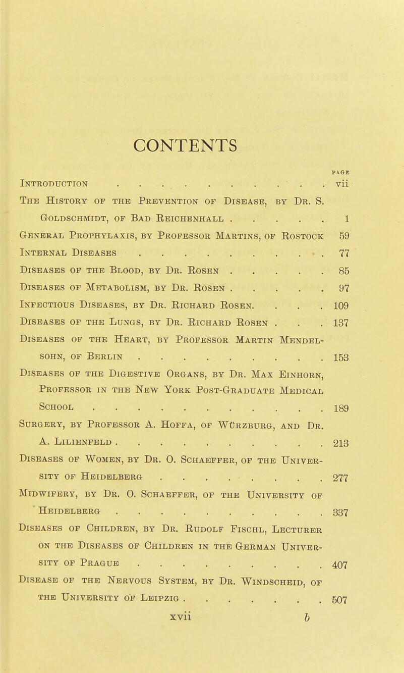 CONTENTS PAGE Introduction . vii The History of the Prevention op Disease, by Dr. S. GOLDSCHMIDT, OF BAD EbICHBNHALL 1 General Prophylaxis, by Professor Martins, of Rostock 59 Internal Diseases • . 77 Diseases of the Blood, by Dr. Rosen 85 Diseases of Metabolism, by Dr. Rosen 97 Infectious Diseases, by Dr. Richard Rosen. . . .109 Diseases of the Lungs, by Dr. Richard Rosen . . .137 Diseases op the Heart, by Professor Martin Mendel- sohn, OF Berlin 153 Diseases of the Digestive Organs, by Dr. Max Einhorn, Professor in the New York Post-Graduate Medical School 189 Surgery, by Professor A. Hoppa, of WtJRZBURG, and Dr. A. LiLIENFELD 213 Diseases of Women, by Dr. 0. Schaepfer, of the Univer- sity of Heidelberg 277 Midwifery, by Dr. 0. Schaepfer, of the University of Heidelberg 337 Diseases of Children, by Dr. Rudolf Fischl, Lecturer ON the Diseases of Children in the German Univer- sity op Prague 407 Disease of the Nervous System, by Dr. Windscheid, op the University of Leipzig 507