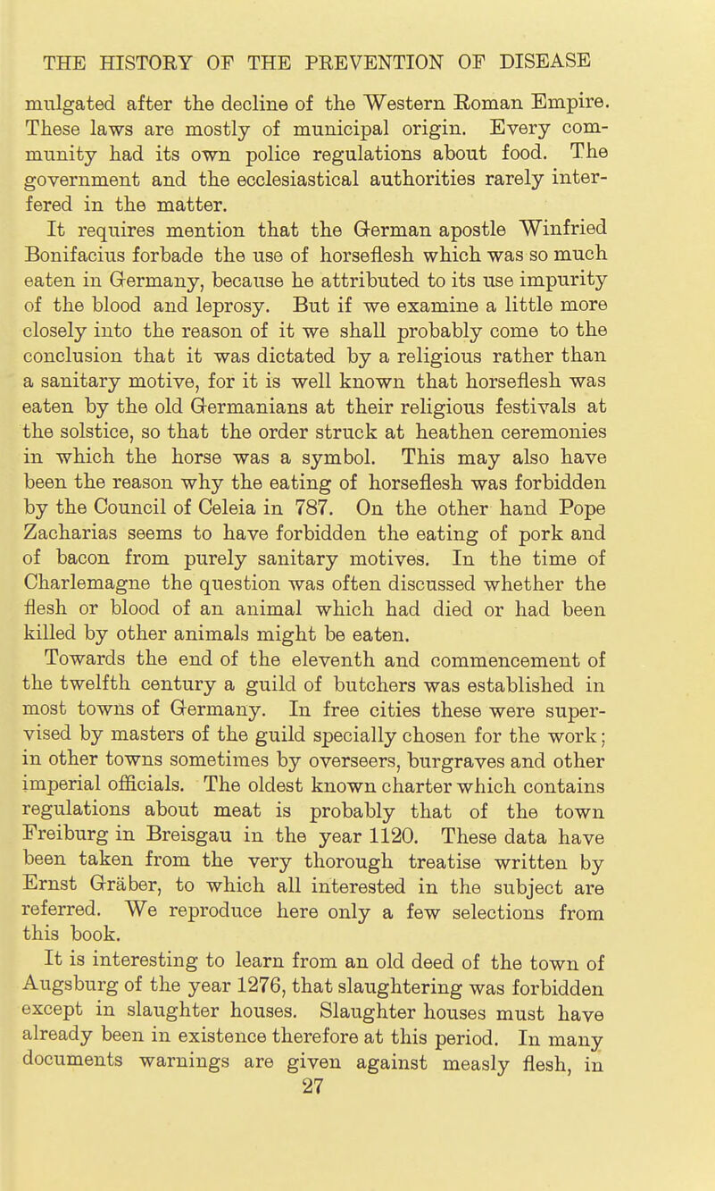 mulgated after the decline of the Western Roman Empire. These laws are mostly of municipal origin. Every com- munity had its own police regulations about food. The government and the ecclesiastical authorities rarely inter- fered in the matter. It requires mention that the German apostle Winfried Bonifacius forbade the use of horseflesh which was so much eaten in Grermany, because he attributed to its use impurity of the blood and leprosy. But if we examine a little more closely into the reason of it we shall probably come to the conclusion that it was dictated by a religious rather than a sanitary motive, for it is well known that horseflesh was eaten by the old Grermanians at their religious festivals at the solstice, so that the order struck at heathen ceremonies in which the horse was a symbol. This may also have been the reason why the eating of horseflesh was forbidden by the Council of Celeia in 787. On the other hand Pope Zacharias seems to have forbidden the eating of pork and of bacon from purely sanitary motives. In the time of Charlemagne the question was often discussed whether the flesh or blood of an animal which had died or had been killed by other animals might be eaten. Towards the end of the eleventh and commencement of the twelfth century a guild of butchers was established in most towns of Germany. In free cities these were super- vised by masters of the guild specially chosen for the work; in other towns sometimes by overseers, burgraves and other imperial officials. The oldest known charter which contains regulations about meat is probably that of the town Freiburg in Breisgau in the year 1120. These data have been taken from the very thorough treatise written by Ernst Graber, to which all interested in the subject are referred. We reproduce here only a few selections from this book. It is interesting to learn from an old deed of the town of Augsburg of the year 1276, that slaughtering was forbidden except in slaughter houses. Slaughter houses must have already been in existence therefore at this period. In many documents warnings are given against measly flesh, in