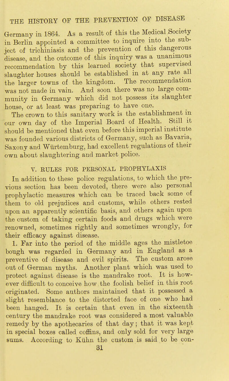 Germany in 1864. As a result of this the Medical .Society in Berlin appointed a committee to inquire into the sub- ject of trichiniasis and the prevention of this dangerous disease, and the outcome of this inquiry was a unanimous recommendation by this learned society that supervised slaughter houses should be established in at any rate all the larger towns of the kingdom. The recommendation was not made in vain. And soon there was no large com- munity in Germany which did not possess its slaughter house, or at least was preparing to have one. The crown to this sanitary work is the estabhshment in our own day of the Imperial Board of Health. Still it should be mentioned that even before this imperial institute was founded various districts of Germany, such as Bavaria, Saxony and Wiirtemburg, had excellent regulations of their own about slaughtering and market police. V. RULES FOR PERSONAL PROPHYLAXIS In addition to these police regulations, to which the pre- vious section has been devoted, there were also personal prophylactic measures which can be traced back some of them to old prejudices and customs, while others rested upon an apparently scientific basis, and others again upon the custom of taking certain foods and drugs which were renowned, sometimes rightly and sometimes wrongly, for their efficacy against disease. 1. Far into the period of the middle ages the mistletoe bough was regarded in Germany and in England as a preventive of disease and evil spirits. The custom arose out of German myths. Another plant which was used to protect against disease is the mandrake root. It is how- ever difficult to conceive how. the foolish belief in this root originated. Some authors maintained that it possessed a slight resemblance to the distorted face of one who had been hanged. It is certain that even in the sixteenth century the mandrake root was considered a most valuable remedy by the apothecaries of that day; that it was kept in special boxes called coffins, and only sold for very large sums. According to Kiihn the custom is said to be con-