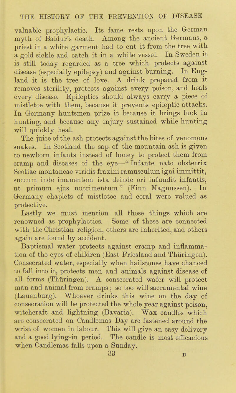 valuable prophylactic. Its fame rests upon the German myth of Baldur's death. Among the ancient Germans, a priest in a white garment had to cut it from the tree with a gold sickle and catch it in a white vessel. In Sweden it is still today regarded as a tree which protects against disease (especially epilepsy) and against burning. In Eng- land it is the tree of love. A drink prepared from it removes sterility, protects against every poison, and heals every disease. Epileptics should always carry a piece of mistletoe with them, because it prevents epileptic attacks. In Germany huntsmen prize it because it brings luck in hunting, and because any injury sustained while hunting will quickly heal. The juice of the ash protects against the bites of venomous snakes. In Scotland the sap of the mountain ash is given to newborn infants instead of honey to protect them from cramp and diseases of the eye— Infante nato obstetrix Scotiae montaneae viridis fraxini ramusculum igni immittit, succum inde imanentem ista deinde ori infundit infantis, ut primum ejus nutrimentum (Finn Magnussen). In Germany chaplets of mistletoe and coral were valued as protective. Lastly we must mention all those things which are renowned as prophylactics. Some of these are connected with the Christian religion, others are inherited, and others again are found by accident. Baptismal water protects against cramp and inflamma- tion of the eyes of children (East Friesland and Thiiringen). Consecrated water, especially when hailstones have chanced to fall into it, protects men and animals against disease of all forms (Thiiringen). A consecrated wafer will protect man and animal from cramps ; so too will sacramental wine (Lauenburg). Whoever drinks this wine on the day of consecration will be protected the whole year against poison, witchcraft and lightning (Bavaria). Wax candles which are consecrated on Candlemas Day are fastened around the wrist of women in labour. This will give an easy delivery and a good lying-in period. The candle is most efficacious when Candlemas falls upon a Sunday.