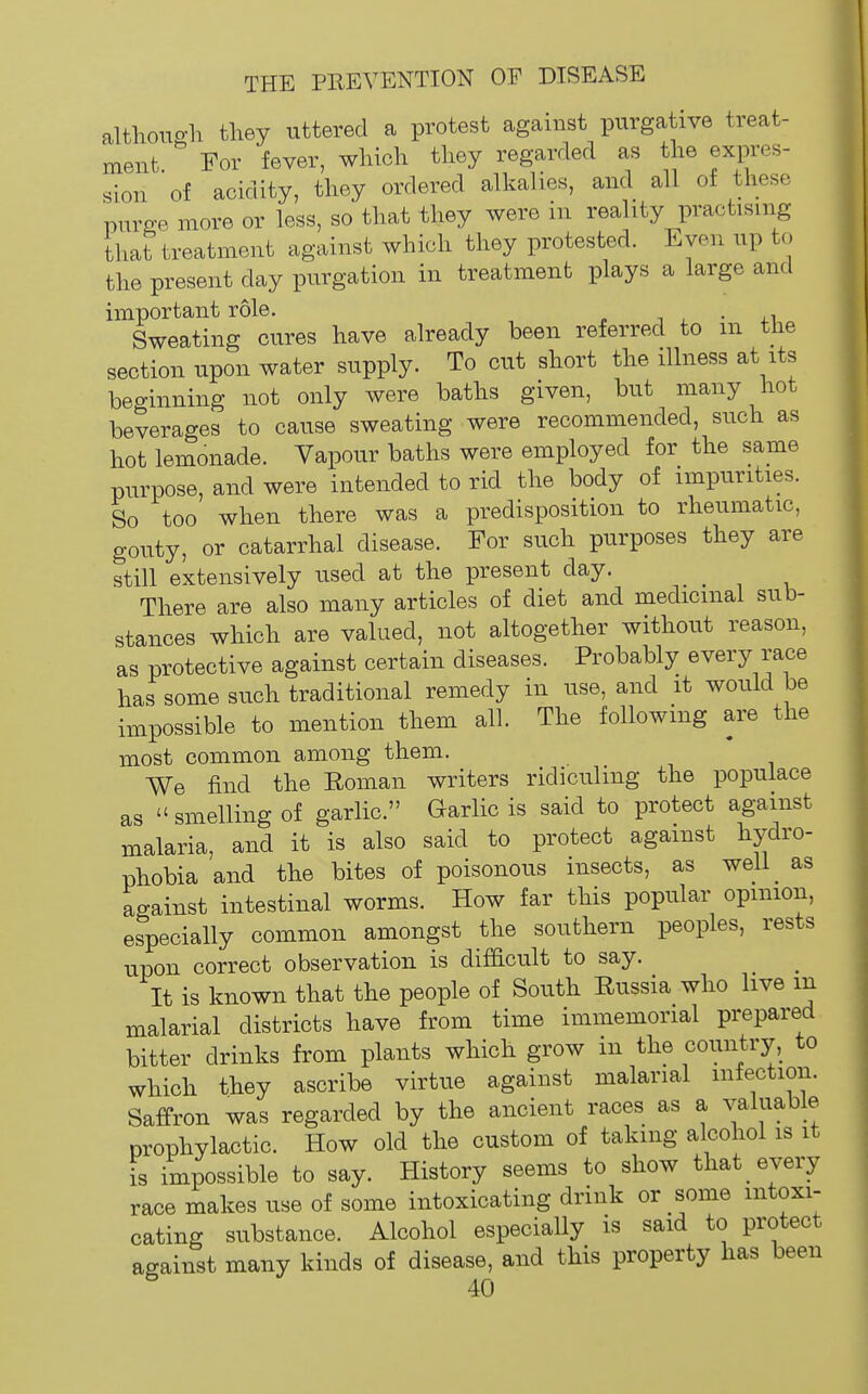 althouo-h they uttered a protest against purgative treat- ment For fever, wliicli tliey regarded as the expres- sion of acidity, they ordered alkalies, and all of these purge more or less, so that they were in reality practising that treatment against which they protested. Even up to the present day purgation in treatment plays a large and important role. i ^ • Sweating cures have already been referred to m the section upon water supply. To cut short the illness at its beginning not only were baths given, but many hot beverages to cause sweating were recommended, such as hot lemonade. Vapour baths were employed for the same purpose, and were intended to rid the body of impurities. So too when there was a predisposition to rheumatic, gouty, or catarrhal disease. For such purposes they are still extensively used at the present day. _ There are also many articles of diet and medicinal sub- stances which are valued, not altogether without reason, as protective against certain diseases. Probably every race has some such traditional remedy in use, and it would be impossible to mention them all. The following are the most common among them. We find the Roman writers ridiculing the populace as  smelling of garlic. Garlic is said to protect against malaria, and it is also said to protect against hydro- phobia and the bites of poisonous insects, as weli_ as against intestinal worms. How far this popular opinion, especially common amongst the southern peoples, rests upon correct observation is difficult to say. It is known that the people of South Russia who live m malarial districts have from time immemorial prepared bitter drinks from plants which grow in the country, to which they ascribe virtue against malarial infection. Saffron was regarded by the ancient races as a valuable prophylactic. How old the custom of taking alcohol is it is impossible to say. History seems to show that every race makes use of some intoxicating drink or some intoxi- cating substance. Alcohol especially is said to protect against many kinds of disease, and this property has been