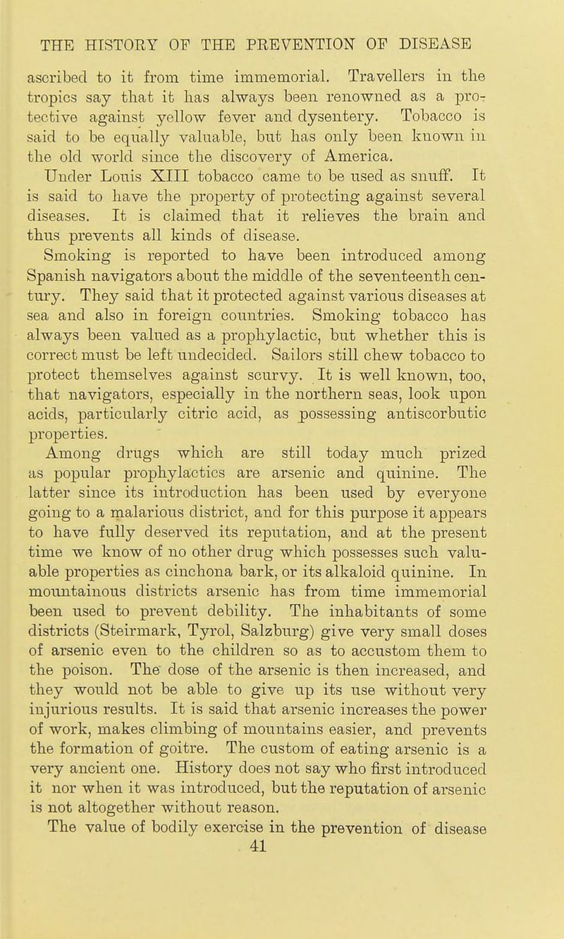 ascribed to it from time immemorial. Travellers in the tropics say tliat it lias always been renowned as a pror tective against yellow fever and dysentery. Tobacco is said to be equally valuable, but lias only been known in tlie old world since tlie discovery of America. Under Louis XIII tobacco came to be used as snufF. It is said to have the property of protecting against several diseases. It is claimed that it relieves the brain and thus prevents all kinds of disease. Smoking is reported to have been introduced among Spanish navigators about the middle of the seventeenth cen- tury. They said that it protected against various diseases at sea and also in foreign countries. Smoking tobacco has always been valued as a prophylactic, but whether this is correct must be left undecided. Sailors still chew tobacco to protect themselves against scurvy. It is well known, too, that navigators, especially in the northern seas, look upon acids, particularly citric acid, as possessing antiscorbutic properties. Among drugs which are still today much prized as popular prophylactics are arsenic and quinine. The latter since its introduction has been used by everyone going to a malarious district, and for this purpose it appears to have fully deserved its reputation, and at the present time we know of no other drug which possesses such valu- able properties as cinchona bark, or its alkaloid quinine. In mountainous districts arsenic has from time immemorial been used to prevent debility. The inhabitants of some districts (Steirmark, Tyrol, Salzburg) give very small doses of arsenic even to the children so as to accustom them to the poison. The dose of the arsenic is then increased, and they would not be able to give up its use without very injurious results. It is said that arsenic increases the power of work, makes climbing of mountains easier, and prevents the formation of goitre. The custom of eating arsenic is a very ancient one. History does not say who first introduced it nor when it was introduced, but the reputation of arsenic is not altogether without reason. The value of bodily exercise in the prevention of disease