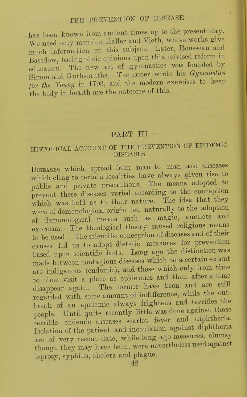 has been known from ancient times up to the present day. We need only mention Haller and Vieth, whose works give much information on this subject. Later, Rousseau and Basedow, basing their opinions upon this, devised reform m education. The new art of gymnastics was founded by Simon and Guthsmuths. The latter wrote his Gymnastics for the Young in 1793, and the modern exercises to keep the body in health are the outcome of this. PART III ■ HISTORICAL ACCOUNT OF THE PREVENTION OF EPIDEMIC DISEASES Diseases which spread from man to man and diseases which cling to certain localities have always given rise to public and private precautions. The means adopted to prevent these diseases varied according to the conception which was held as to their nature. The idea that they were of demonological origin led naturally to the adoption of demonological means such as magic, amulets and exorcism. The theological theory caused religious means to be used The scientific conception of diseases and of then- causes led us to adopt dietetic measures for prevention based upon scientific facts. Long ago the distinction was made between contagious diseases which to a certain extent are indigenous (endemic), and those which only from time to time visit a place as epidemics and then after a time disappear again. The former have been and are stili regarded with some amount of indifference, while the out- break of an epidemic always frightens and terrifies the people. Until quite recently little was done against those terrible endemic diseases scarlet fever and diphtheria. Isolation of the patient and inoculation against diphtheria are of very recent date, while long ago measures clumsy though they may have been, were nevertheless used against leprosy, syphiHs, cholera and plague.