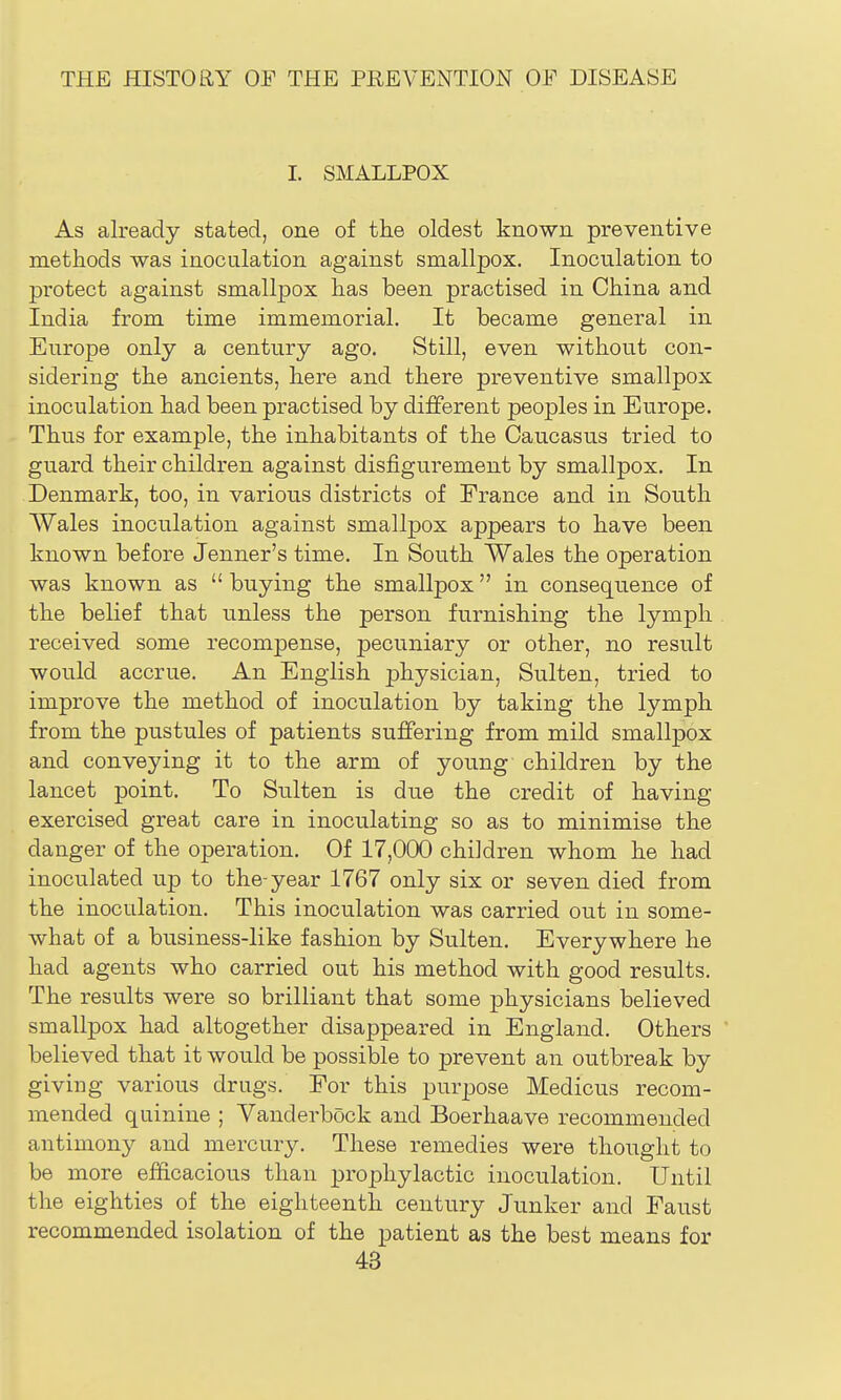 I. SMALLPOX As already stated, one of the oldest known preventive methods was inoculation against smallpox. Inoculation to protect against smallpox has been practised in China and India from time immemorial. It became general in Europe only a century ago. Still, even without con- sidering the ancients, here and there preventive smallpox inoculation had been practised by different peoples in Europe. Thus for example, the inhabitants of the Caucasus tried to guard their children against disfigurement by smallpox. In Denmark, too, in various districts of France and in South Wales inoculation against smallpox appears to have been known before Jenner's time. In South Wales the operation was known as  buying the smallpox in consequence of the belief that unless the person furnishing the lymph received some recompense, pecuniary or other, no result would accrue. An English physician, Sulten, tried to improve the method of inoculation by taking the lymph from the pustules of patients suffering from mild smallpox and conveying it to the arm of young children by the lancet point. To Sulten is due the credit of having exercised great care in inoculating so as to minimise the danger of the operation. Of 17,000 children whom he had inoculated up to the-year 1767 only six or seven died from the inoculation. This inoculation was carried out in some- what of a business-like fashion by Sulten. Everywhere he had agents who carried out his method with good results. The results were so brilliant that some physicians believed smallpox had altogether disappeared in England. Others believed that it would be possible to prevent an outbreak by giving various drugs. For this purpose Medicus recom- mended quinine ; Vanderbock and Boerhaave recommended antimony and mercury. These remedies were thought to be more efficacious than prophylactic inoculation. Until the eighties of the eighteenth century Junker and Faust recommended isolation of the patient as the best means for