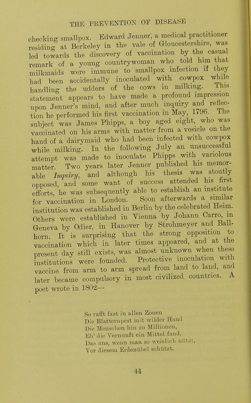 checking smallpox. Edward Jenner, a medical practitioner residing at Berkeley in tlie vale of Gloucesterskire, was led towards the discovery of vaccination by the casua remark of a young countrywoman who told him that milkmaids were immune to smallpox infection if they had been accidentally inoculated with cowpox while handling the udders of the cows m milking. ihis statement appears to have made a profound impression upon Jenner's mind, and after much inquiry and reflec- tion he performed his first vaccination m May, 1796. lUe subject was James Phipps, a boy aged eight, who was vaccinated on his arms with matter from a vesicle on the hand of a dairymaid who had been infected with cowpox while milking. In the following July an unsuccessful attempt was made to inoculate Phipps with _ variolous matter Two years later Jenner published his memor- able In<iuiry, and although his thesis J^outly opposed, and some want of success attended his first efforts he was subsequently able to establish an institute for vaccination in London. Soon afterwards a similar institution was established in Berlin by the celebrated Heim. Others were established in Vienna by Johann Carro, m Geneva by Odier, in Hanover by Strohmeyer and Ball- horn. It is surprising that the strong opposition to vaccination which in later times appeared, and at the present day still exists, was almost unknown when these institutions were founded. Protective inoculation with vaccine from arm to arm spread from land to land, and later became compulsory in most civilized countries. A poet wrote in 1802— So rafft fast in alien Zonen Die Blatternpest niit wilder Hand Die Mousclien bin zn Millionon, Ell' die Vernunft ein Mittel fand, Das uns, wenn man so weislicli niil/l, Vor diesem Evdeniibel sohut/.t.