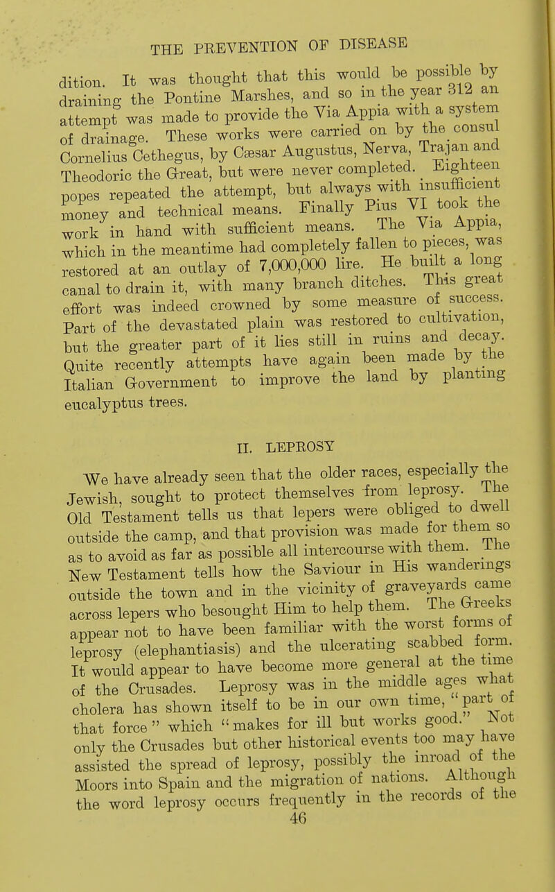 clition. It was thought that this would be possihie by draining the Pontine Marshes, and so m the year 312 an attempf was made to provide the Via App.a with a system of drainage. These works were carried on by the consu Cornelius Cethegus, by tear Augustus, Nerva Trapn and Theodoric the Great, but were never completed, l^ighteen popes repeated the attempt, but always with insufficient Lney and technical means. Finally Pius VI took the work in hand with sufficient means. The Via Appia, which in the meantime had completely fallen to pieces, was restored at an outlay of 7,000,000 lire He biult a long canal to drain it, with many branch ditches. This great efFort was indeed crowned by some measure of success. Part of the devastated plain was restored to cultivation, but the greater part of it lies still in ruins and decay. Quite recently attempts have again been made by the Italian Qovernment to improve the land by planting eucalyptus trees. II, LEPBOSY We have already seen that the older races, especially the Jewish, sought to protect themselves from leprosy. Ihe Old Testament tells us that lepers were obliged to dwell outside the camp, and that provision was made for them so as to avoid as far as possible all intercourse with them, ihe New Testament tells how the Saviour m His wanderings outside the town and in the vicinity of graveyards came across lepers who besought Him to help them. The Gieeks appear not to have been familiar with the woi;s forms of leprosy (elephantiasis) and the ulcerating scabbed form. It would appear to have become more genera at the time of the Criisades. Leprosy was in the middle ages what cholera has shown itself to be in our own time, part o that force which makes for ill but works good. Not only the Crusades but other historical events too may have assisted the spread of leprosy, possibly the mroad of the Moors into Spain and the migration of nations. Although the word leprosy occurs frequently in the records of the
