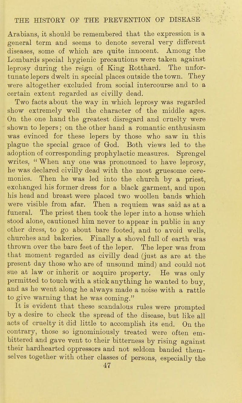 Arabians, it should be remembered that the expression is a general term and seems to denote several very different diseases, some of which are quite innocent. Among the Lombards special hygienic precautions were taken against leprosy during the reign of King Rotthard. The unfor- tunate lepers dwelt in special places outside the town. They were altogether excluded from social intercourse and to a certain extent regarded as civilly dead. Two facts about the way in which leprosy was regarded show extremely well the character of the middle ages. On the one hand the greatest disregard and cruelty were shown to lepers; on the other hand a romantic enthusiasm was evinced for these lepers by those who saw in this plague the special grace of God. Both views led to the adoption of corresponding prophylactic measures. Sprengel writes,  When any one was pronounced to have leprosy, he was declared civilly dead with the most gruesome cere- monies. Then he was led into the church by a priest, exchanged his former dress for a black garment, and upon his head and breast were placed two woollen bands which were visible from afar. Then a requiem was said as at a funeral. The priest then took the leper into a house which stood alone, cautioned him never to appear in public in any other dress, to go about bare footed, and to avoid wells, churches and bakeries. Finally a shovel full of earth was thrown over the bare feet of the leper. The leper was from that moment regarded as civilly dead (just as are at the present day those who are of unsound mind) and could not sue at law or inherit or acquire property. He was only permitted to touch with a stick anything he wanted to buy, and as he went along he always made a noise with a rattle to give warning that he was coming. It is evident that these scandalous rules were prompted by a desire to check the spread of the disease, but like all acts of cruelty it did little to accomplish its end. On the contrary, those so ignominiously treated were often em- bittered and gave vent to their bitterness by rising against their hardhearted oppressors and not seldom banded them- selves together with other classes of persons, especially the