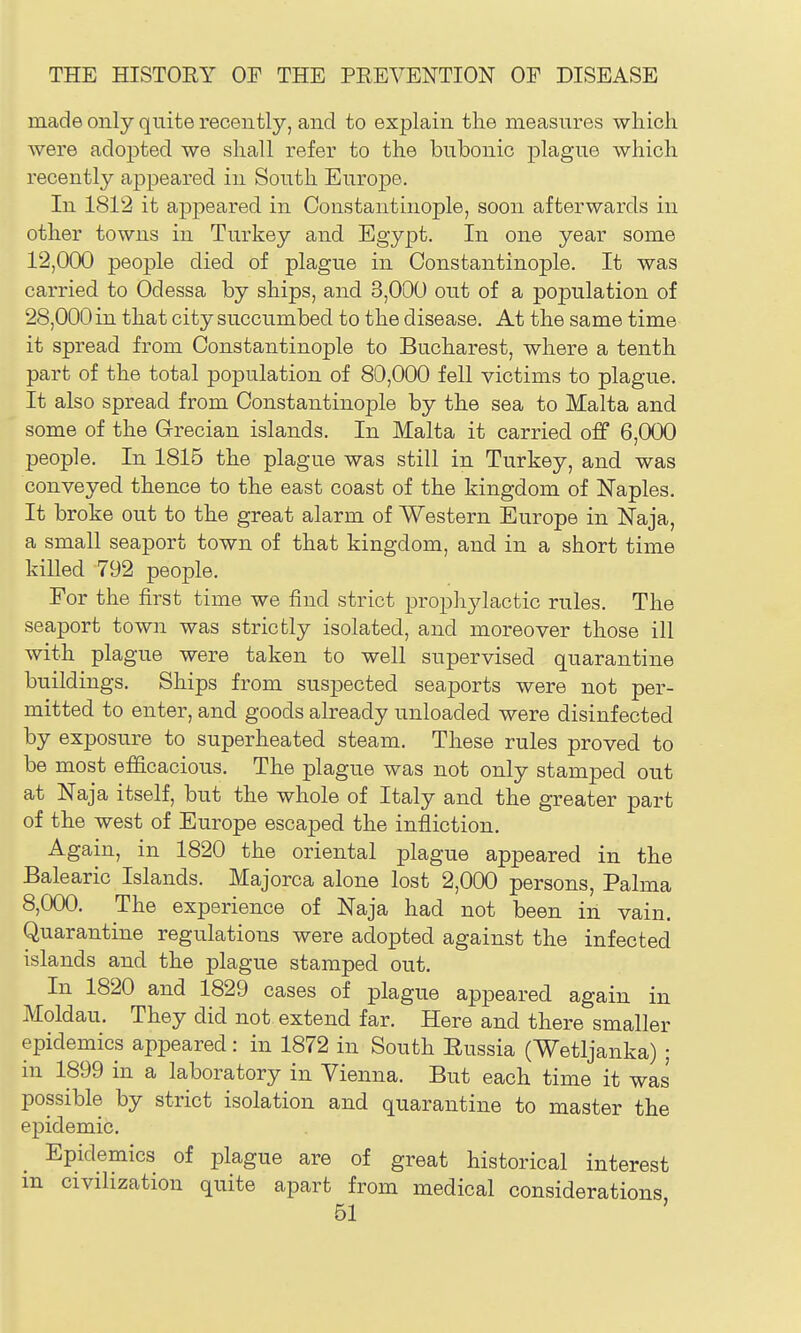 made only quite recently, and to explain the measures which were adopted we shall refer to the bubonic plague which recently appeared in South Europe. In 1812 it appeared in Constantinople, soon afterwards in other towns in Turkey and Egypt. In one year some 12,000 people died of plague in Constantinople. It was carried to Odessa by ships, and 3,000 out of a population of 28,000 in that city succumbed to the disease. At the same time it spread from Constantinople to Bucharest, where a tenth part of the total population of 80,000 fell victims to plague. It also spread from Constantino23le by the sea to Malta and some of the Grecian islands. In Malta it carried off 6,000 people. In 1815 the plague was still in Turkey, and was conveyed thence to the east coast of the kingdom of Naples. It broke out to the great alarm of Western Europe in Naja, a small seaport town of that kingdom, and in a short time killed 792 people. Eor the first time we find strict prophjdactic rules. The seaport town was strictly isolated, and moreover those ill with plague were taken to well supervised quarantine buildings. Ships from suspected seaports were not per- mitted to enter, and goods already unloaded were disinfected by exposure to superheated steam. These rules proved to be most efficacious. The plague was not only stamped out at Naja itself, but the whole of Italy and the greater part of the west of Europe escaped the infliction. Again, in 1820 the oriental plague appeared in the Balearic Islands. Majorca alone lost 2,000 persons, Palma 8,000. The experience of Naja had not been in vain. Quarantine regulations were adopted against the infected islands and the plague stamped out. In 1820 and 1829 cases of plague appeared again in Moldau. They did not extend far. Here and there smaller epidemics appeared : in 1872 in South Eussia (Wetljanka) ; in 1899 in a laboratory in Vienna. But each time it was possible by strict isolation and quarantine to master the epidemic. Epidemics of plague are of great historical interest m civilization quite apart from medical considerations
