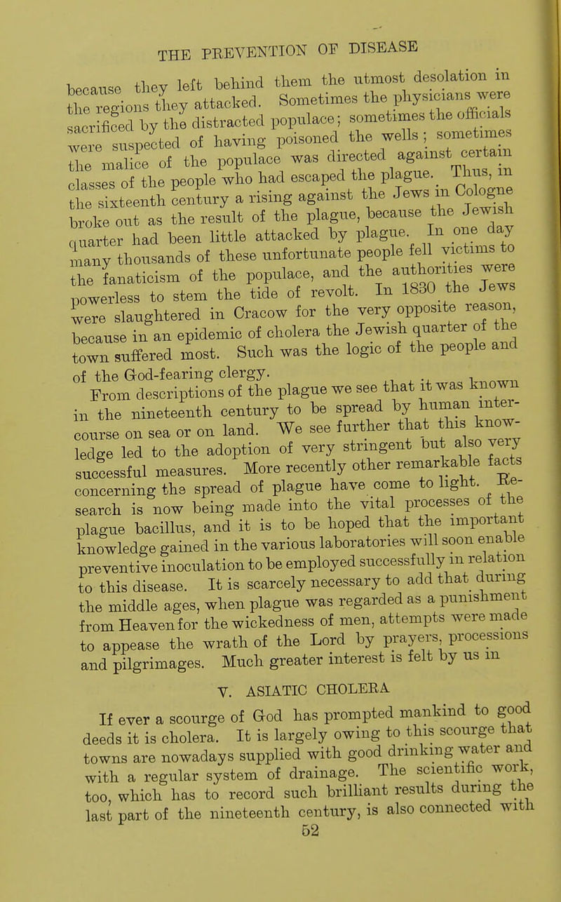 because they left behind them the utmost desolation in tirrions they attacked. Sometimes the physxcxans were acr S by the distracted populace; sometimes the officials we s 4'ected of having poisoned the wells ; sometimes Z malice of the populace was fed against c^^^^^^^^^^ classes of the people who had escaped the P^^g- ' J^^^^^^^^^ fche sixteenth century a rising against the ^^^^ ^^^'^^^ broke out as the result of the plague, because t^e Jewish quarter had been little attacked by plague. In one day niany thousands of these unfortunate people fell victims to he fanaticism of the populace, and the authorises we^ powerless to stem the tide of revolt. In 1830 the Jews were slaughtered in Cracow for the very opposite reason because in an epidemic of cholera the Jewish quarter of the town suffered most. Such was the logic of the people and of the God-fearing clergy. ,-, ,i ™ From descriptions of the plague we see that it was known in the nineteenth century to be spread by course on sea or on land. We see further that this know- ledge led to the adoption of very stringent but also very successful measures. More recently other remarkable facts concerning the spread of plague have come to light. -Re- search is now being made into the vital processes of the plague bacHlus, and it is to be hoped that the important knowledge gained in the various laboratories will soon enable preventive inoculation to be employed successfully m relation to this disease. It is scarcely necessary to add that_ during the middle ages, when plague was regarded as a punishment from Heaven for the wickedness of men, attempts were made to appease the wrath of the Lord by prayers processions and pilgrimages. Much greater interest is felt by us m V. ASIATIC CHOLERA If ever a scourge of God has prompted mankind to good deeds it is cholera. It is largely owing to this scourge that towns are nowadays supplied with good drinking water and with a regular system of drainage. The scientific work, too, which has to record such briUiant results during the last part of the nineteenth century, is also connected with