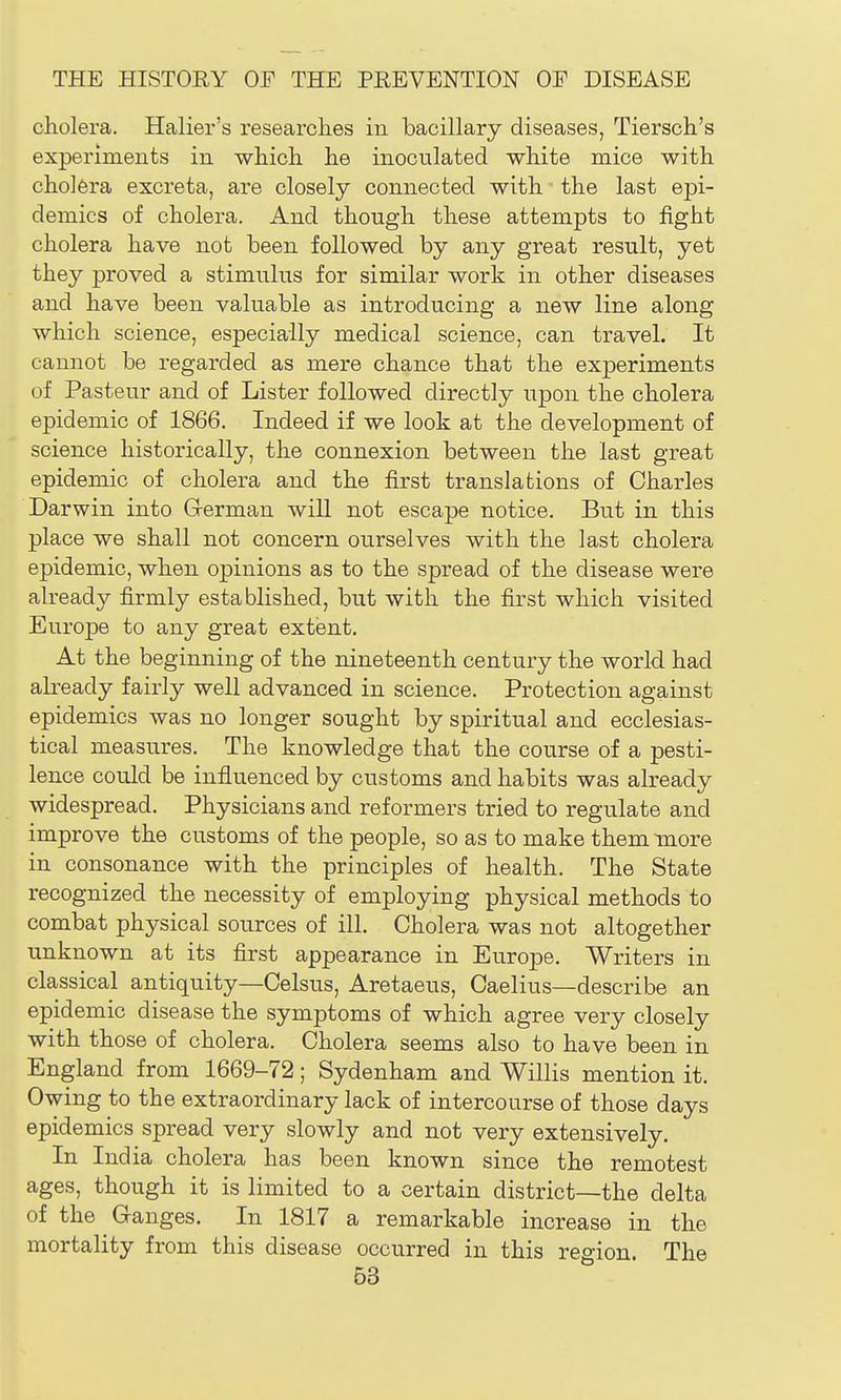 cholera. Halier's researches in bacillary diseases, Tiersch's experiments in which he inoculated white mice with cholera excreta, are closely connected with ■ the last epi- demics of cholera. And though these attempts to fight cholera have not been followed by any great result, yet they proved a stimulus for similar work in other diseases and have been valuable as introducing a new line along which science, especially medical science, can travel. It cannot be regarded as mere chance that the experiments of Pasteur and of Lister followed directly upon the cholera epidemic of 1866. Indeed if we look at the development of science historically, the connexion between the last great epidemic of cholera and the first translations of Charles Darwin into Grerman will not escape notice. But in this place we shall not concern ourselves with the last cholera epidemic, when opinions as to the spread of the disease were already firmly established, but with the first which visited Europe to any great extent. At the beginning of the nineteenth century the world had akeady fairly well advanced in science. Protection against epidemics was no longer sought by spiritual and ecclesias- tical measures. The knowledge that the course of a pesti- lence could be influenced by customs and habits was already widespread. Physicians and reformers tried to regulate and improve the customs of the people, so as to make them more in consonance with the principles of health. The State recognized the necessity of employing physical methods to combat physical sources of ill. Cholera was not altogether unknown at its first appearance in Europe. Writers in classical antiquity—Celsus, Aretaeus, Caelius—describe an epidemic disease the symptoms of which agree very closely with those of cholera. Cholera seems also to have been in England from 1669-72; Sydenham and Willis mention it. Owing to the extraordinary lack of intercourse of those days epidemics spread very slowly and not very extensively. In India cholera has been known since the remotest ages, though it is limited to a certain district—the delta of the Ganges. In 1817 a remarkable increase in the mortality from this disease occurred in this region. The