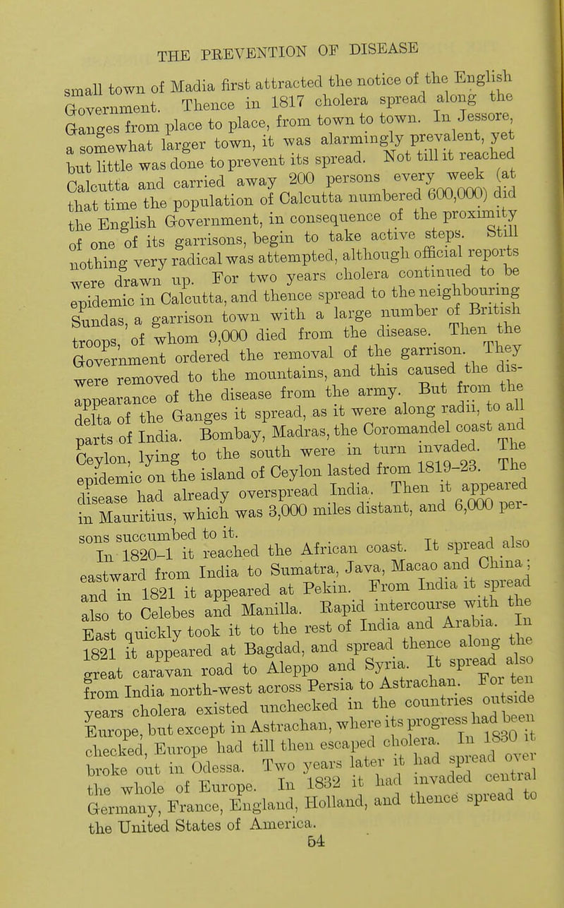 small town of Madia first attracted the notice of the English Government. Thence in 1817 cholera spread along the Ganges from place to place, from town to town. In Jessore a somewhat larger town, it was alarmingly prevalent, ye tat Utae was done to prevent its spread. Not t.ll it reached Calcutta and carried away 20) persons -ery w^ (at that time the population of Calcutta numbered 600,000) d d the English Government, in consequence of the proximity of one of its garrisons, begin to take active steps. Still nothing very radical was attempted, although ofEcial reports were drawn up. For two years cholera oontinued to be lidemio in Calcutta, and thence spread to the neighbouring Sundas, a garrison town with a large number of British troops of whom 9,000 died from the disease. Then the Government orderi the removal of the garrison They were removed to the mountains, and this caused the dis- Tppearance of the disease from the army But from the delta of the Ganges it spread, as it were along radu, to all trts of ladia. Bombay, Madras, the Coromandel coast and Ceylon, lying to the south were in turn invaded. The epidemic on the island of Ceylon lasted from 1819-23. Ihe leas had already overspread India. Then ^' ;PPe^-l in Mauritius, which was 3,000 miles distant, and 6,000 per- sons succumbed to it. , tj. „j oior> In 1820-1 it reached the African coast. It spread also eastward from India to Sumatra, Java, Macao and China ; andr ISzHt appeared at Pekin. From India it spread abo to Celebes and Manilla. Rapid intercourse with the East quickly took it to the rest of India and Arabia. In mi it appLed at Bagdad, and spread thence along the great caravan road to Aleppo and Syria. It ^P'-^^;* -'- from India north-west across Persia to Astrachan Foi ten vea^s cholera existed unchecked in the countries ou side but except in Astrachan, where its Ifgg^-^ checked Europe had till theu escaped cholera In 1830 it b ote out in Odessa. Two years later it had spread over thrwhole of Europe. In 1832 it had invaded central GrnnanyFrance, England, Holland, and thence spread to the United States of America.
